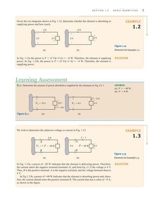 S E C T I O N 1 . 2 B A S I C Q U A N T I T I E S 7
SOLUTION
EXAMPLE
1.2
Given the two diagrams shown in Fig. 1.12, determine whether the element is absorbing or
supplying power and how much.
2 V
+
–
2 V
4 A
2 V
(a)
–
–
+
+
–2 A
2 V
(b)
+
–
Figure 1.12
Elements for Example 1.2.
In Fig. 1.12a the power is P=(2 V)(–4 A)=–8 W. Therefore, the element is supplying
power. In Fig. 1.12b, the power is P=(2 V)(–2 A)=–4 W. Therefore, the element is
supplying power.
SOLUTION
EXAMPLE
1.3
We wish to determine the unknown voltage or current in Fig. 1.13.
In Fig. 1.13a, a power of –20 W indicates that the element is delivering power. Therefore,
the current enters the negative terminal (terminal A), and from Eq. (1.3) the voltage is 4 V.
Thus, B is the positive terminal, A is the negative terminal, and the voltage between them is
4 V.
In Fig 1.13b, a power of ±40 W indicates that the element is absorbing power and, there-
fore, the current should enter the positive terminal B. The current thus has a value of –8 A,
as shown in the figure.
E1.1 Determine the amount of power absorbed or supplied by the elements in Fig. E1.1.
Learning Assessment
ANSWER:
(a)
(b) .
P = 8 W
P = -48 W;
12 V
I=4 A
I=2 A
V1=12 V
+
–
+
–
(a)
+
–
4 V
V1=4 V
+
–
(b)
Figure E1.1
(a) (b)
5 A
A
B
V1=? P=–20 W 5 V
–A
±B
P=40 W
5 V
I=?
–
+
Figure 1.13
Elements for Example 1.3.
irwin01_001-024hr.qxd 30-06-2010 13:16 Page 7
 