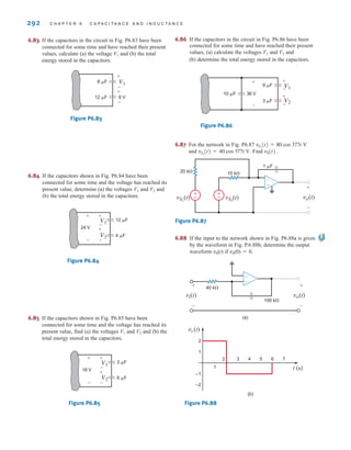292 C H A P T E R 6 C A P A C I T A N C E A N D I N D U C T A N C E
6.83 If the capacitors in the circuit in Fig. P6.83 have been
connected for some time and have reached their present
values, calculate (a) the voltage V1 and (b) the total
energy stored in the capacitors.
Figure P6.83
6.84 If the capacitors shown in Fig. P6.84 have been
connected for some time and the voltage has reached its
present value, determine (a) the voltages V1 and V2 and
(b) the total energy stored in the capacitors.
Figure P6.84
6.85 If the capacitors shown in Fig. P6.85 have been
connected for some time and the voltage has reached its
present value, find (a) the voltages V1 and V2 and (b) the
total energy stored in the capacitors.
Figure P6.85
6 ␮F
18 V
3 ␮F
+
-
+
-
+
-
V1
V2
4 ␮F
24 V
12 ␮F
+
-
+
-
+
-
V1
V2
12 ␮F
6 ␮F
+
-
+
-
V1
6 V
6.86 If the capacitors in the circuit in Fig. P6.86 have been
connected for some time and have reached their present
values, (a) calculate the voltages V1 and V2 and
(b) determine the total energy stored in the capacitors.
Figure P6.86
6.87 For the network in Fig. P6.87
and Find .
Figure P6.87
6.88 If the input to the network shown in Fig. P6.88a is given
by the waveform in Fig. P.6.88b, determine the output
waveform v0(t) if v0(0)=0.
Figure P6.88
vi (t)
t (s)
2
1
–1
–2
1
2 3 4 5 7
6
(b)
vi(t)
+
-
vo(t)
+
-
+
-
40 k⍀
100 k⍀
(a)
±
–
±
–
-
+ +
-
vS2
(t)
vS1
(t)
1 ␮F
10 k⍀
20 k⍀
vo(t)
v0(t)
vS2
(t) = 40 cos 377t V.
vS1
(t) = 80 cos 377t V
10 ␮F
3 ␮F
9 ␮F
+
-
+
-
V1
V2
36 V
+
-
irwin06-245-295hr.qxd 9-07-2010 14:27 Page 292
 