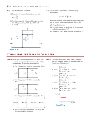 294 C H A P T E R 6 C A P A C I T A N C E A N D I N D U C T A N C E
6.93 Given the network in Fig. P6.93a,
(a) Determine the equation for the closed-loop gain
.
(b) Sketch the magnitude of the closed-loop gain as a func-
tion of frequency if R1=1 k⍀, R2=10 k⍀, and
C=2 ␮F.
Figure P6.93
vi(t)
+
-
vo(t)
+
-
-
+
R1
R2
C
|G| = 2
v0
vi
2
6.94 An integrator is required that has the following
performance:
where the capacitor values must be greater than 10 nF
and the resistor values must be greater than .
(a) Design the integrator.
(b) If ⫾10-V supplies are used, what are the maximum
and minimum values of ?
(c) Suppose ⫽ 1 V. What is the rate of change of ?
v0
vs
v0
10 k⍀
v0 (t) = 106
3
vs dt
6PFE-1 Given three capacitors with values and
6-␮F, can the capacitors be interconnected so that the
combination is an equivalent capacitor?
a. Yes. The capacitors should be connected as shown.
b. Yes. The capacitors should be connected as
shown.
c. Yes. The capacitors should be connected as shown.
d. No. An equivalent capacitance of is not pos-
sible with the given capacitors.
3 ␮F
2 µF 4 µF 6 µF Ceq
2 µF
4 µF
6 µF Ceq
2 µF 4 µF
6 µF
Ceq
3-␮F
2-␮F, 4-␮F, 6PFE-2 The current pulse shown in Fig. 6PFE-2 is applied
to a 1-␮F capacitor. What is the energy stored in the
electric field of the capacitor?
a.
b.
c.
d.
Figure 6PFE-2
6
0 1
i(t) (A)
t (␮s)
w(t) = •
0 J, t ⱕ 0
30 * 106
t J, 0 6 t ⱕ 1 ␮s
30 ␮J, t 7 1 ␮s
w(t) = •
0 J, t ⱕ 0
18 * 106
t2
J, 0 6 t ⱕ 1 ␮s
18 ␮J, t 7 1 ␮s
w(t) = •
0 J, t ⱕ 0
6 * 106
t J, 0 6 t ⱕ 1 ␮s
6 ␮J, t 7 1 ␮s
w(t) = •
0 J, t ⱕ 0
10 * 106
t2
J, 0 6 t ⱕ 1 ␮s
10 ␮J, t 7 1 ␮s
•
TY P I C A L P R O B L E M S F O U N D O N T H E F E E X A M
irwin06-245-295hr.qxd 9-07-2010 14:27 Page 294
 