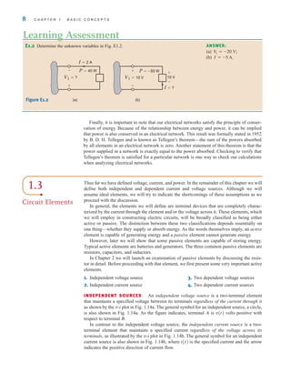 Finally, it is important to note that our electrical networks satisfy the principle of conser-
vation of energy. Because of the relationship between energy and power, it can be implied
that power is also conserved in an electrical network. This result was formally stated in 1952
by B. D. H. Tellegen and is known as Tellegen’s theorem—the sum of the powers absorbed
by all elements in an electrical network is zero. Another statement of this theorem is that the
power supplied in a network is exactly equal to the power absorbed. Checking to verify that
Tellegen’s theorem is satisfied for a particular network is one way to check our calculations
when analyzing electrical networks.
8 C H A P T E R 1 B A S I C C O N C E P T S
E1.2 Determine the unknown variables in Fig. E1.2.
Learning Assessment
ANSWER:
(a)
(b) .
I = -5 A
V
1 = -20 V;
I=?
V1=10 V
+
–
+
–
10 V
P=–50 W
I=2 A
V1=?
–
+
P=40 W
(a) (b)
Figure E1.2
1.3
Circuit Elements
Thus far we have defined voltage, current, and power. In the remainder of this chapter we will
define both independent and dependent current and voltage sources. Although we will
assume ideal elements, we will try to indicate the shortcomings of these assumptions as we
proceed with the discussion.
In general, the elements we will define are terminal devices that are completely charac-
terized by the current through the element and/or the voltage across it. These elements, which
we will employ in constructing electric circuits, will be broadly classified as being either
active or passive. The distinction between these two classifications depends essentially on
one thing—whether they supply or absorb energy. As the words themselves imply, an active
element is capable of generating energy and a passive element cannot generate energy.
However, later we will show that some passive elements are capable of storing energy.
Typical active elements are batteries and generators. The three common passive elements are
resistors, capacitors, and inductors.
In Chapter 2 we will launch an examination of passive elements by discussing the resis-
tor in detail. Before proceeding with that element, we first present some very important active
elements.
1. Independent voltage source 3. Two dependent voltage sources
2. Independent current source 4. Two dependent current sources
INDEPENDENT SOURCES An independent voltage source is a two-terminal element
that maintains a specified voltage between its terminals regardless of the current through it
as shown by the v-i plot in Fig. 1.14a. The general symbol for an independent source, a circle,
is also shown in Fig. 1.14a. As the figure indicates, terminal A is v(t) volts positive with
respect to terminal B.
In contrast to the independent voltage source, the independent current source is a two-
terminal element that maintains a specified current regardless of the voltage across its
terminals, as illustrated by the v-i plot in Fig. 1.14b. The general symbol for an independent
current source is also shown in Fig. 1.14b, where i(t) is the specified current and the arrow
indicates the positive direction of current flow.
irwin01_001-024hr.qxd 30-06-2010 13:16 Page 8
 