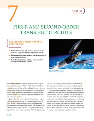 296
E.S.A./SIPA/NewsCom
THE LEARNING GOALS FOR THIS
CHAPTER ARE:
■ Be able to calculate initial values for inductor cur-
rents and capacitor voltages in transient circuits
■ Know how to calculate voltages and currents in first-
order transient circuits
■ Know how to calculate voltages and currents in
second-order transient circuits
FIRST- AND SECOND-ORDER
TRANSIENT CIRCUITS
S
Sea Ice Measurements Data clearly demonstrate an ongoing
rise in global temperature. NASA’s Goddard Institute for Space
Studies has reported that we have just experienced the warmest
decade (2000 to 2009) on record. Measuring the environmental
impact of this change – and deciding how to respond to it – is a
major challenge facing scientists and policymakers today and
will be for years to come.
Electronic devices are essential to efforts to measure impacts
such as the reduction in polar ice. Polar ice regulates global cli-
mate because it reflects about 80% of the incoming sunlight.
Radar altimetry data from satellites is being used to measure the
effect of warming on polar glaciers. Low-flying aircraft making
repeated runs across Arctic, Antarctic, and Greenland ice beds are
using radar backscatter to map transitions in sea ice thickness.
Sea ice growth and melt measurements from radar during all
summer-to-winter seasons confirm that the ice is disappearing.
This chapter describes voltage and current transitions in cir-
cuits resulting from switching of constant-level sources from one
value to another. Capacitors, inductors, and resistors are con-
nected in series or parallel, modeling transitions for simple to
more complex circuits. Extending to a square-wave pulse voltage
source demonstrates multiple switching dynamics. The transi-
tions in circuit voltages and currents that you will study in this
chapter are principles that you can see applied in a wide array of
devices. While some seem mundane, others, such as those that
measure sea ice, have a major impact on our future.
7 CHAPTER
irwin07_296-368hr.qxd 28-07-2010 11:34 Page 296
 