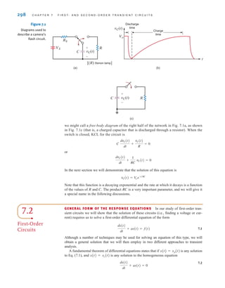 we might call a free-body diagram of the right half of the network in Fig. 7.1a, as shown
in Fig. 7.1c (that is, a charged capacitor that is discharged through a resistor). When the
switch is closed, KCL for the circuit is
or
In the next section we will demonstrate that the solution of this equation is
Note that this function is a decaying exponential and the rate at which it decays is a function
of the values of R and C. The product RC is a very important parameter, and we will give it
a special name in the following discussions.
vC(t) = V
o e-t兾RC
dvC(t)
dt
+
1
RC
vC(t) = 0
C
dvC(t)
dt
+
vC(t)
R
= 0
298 C H A P T E R 7 F I R S T- A N D S E C O N D - O R D E R T R A N S I E N T C I R C U I T S
Discharge
time
Charge
time
Vo
(b)
vC(t)
t
RS
R
[(R) Xenon lamp]
VS
C
(a)
vC(t)
+
-
(c)
vC(t) R
C
+
-
Figure 7.1
Diagrams used to
describe a camera’s
flash circuit.
7.2
First-Order
Circuits
GENERAL FORM OF THE RESPONSE EQUATIONS In our study of first-order tran-
sient circuits we will show that the solution of these circuits (i.e., finding a voltage or cur-
rent) requires us to solve a first-order differential equation of the form
7.1
Although a number of techniques may be used for solving an equation of this type, we will
obtain a general solution that we will then employ in two different approaches to transient
analysis.
A fundamental theorem of differential equations states that if is any solution
to Eq. (7.1), and is any solution to the homogeneous equation
7.2
dx(t)
dt
+ ax(t) = 0
x(t) = xc(t)
x(t) = xp(t)
dx(t)
dt
+ ax(t) = f(t)
irwin07_296-368hr.qxd 28-07-2010 11:34 Page 298
 