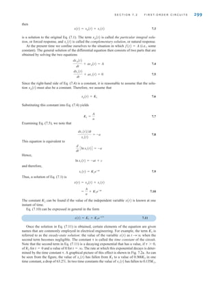 S E C T I O N 7 . 2 F I R S T- O R D E R C I R C U I T S 299
then
7.3
is a solution to the original Eq. (7.1). The term is called the particular integral solu-
tion, or forced response, and is called the complementary solution, or natural response.
At the present time we confine ourselves to the situation in which f(t)=A (i.e., some
constant). The general solution of the differential equation then consists of two parts that are
obtained by solving the two equations
7.4
7.5
Since the right-hand side of Eq. (7.4) is a constant, it is reasonable to assume that the solu-
tion must also be a constant. Therefore, we assume that
7.6
Substituting this constant into Eq. (7.4) yields
7.7
Examining Eq. (7.5), we note that
7.8
This equation is equivalent to
Hence,
and therefore,
7.9
Thus, a solution of Eq. (7.1) is
7.10
The constant can be found if the value of the independent variable x(t) is known at one
instant of time.
Eq. (7.10) can be expressed in general in the form
7.11
Once the solution in Eq. (7.11) is obtained, certain elements of the equation are given
names that are commonly employed in electrical engineering. For example, the term is
referred to as the steady-state solution: the value of the variable x(t) as t S q when the
second term becomes negligible. The constant ␶ is called the time constant of the circuit.
Note that the second term in Eq. (7.11) is a decaying exponential that has a value, if
of K2 for t=0 and a value of 0 for t=q. The rate at which this exponential decays is deter-
mined by the time constant ␶. A graphical picture of this effect is shown in Fig. 7.2a. As can
be seen from the figure, the value of has fallen from to a value of in one
time constant, a drop of 63.2%. In two time constants the value of has fallen to 0.135K2,
xc(t)
0.368K2
K2
xc(t)
␶ 7 0,
K1
x(t) = K1 + K2e-t兾␶
K2
=
A
a
+ K2e-at
x(t) = xp(t) + xc(t)
xc(t) = K2e-at
lnxc(t) = -at + c
d
dt
Clnxc(t)D = -a
dxc(t)兾dt
xc(t)
= -a
K1 =
A
a
xp(t) = K1
xp(t)
dxc(t)
dt
+ axc(t) = 0
dxp(t)
dt
+ axp(t) = A
xc(t)
xp(t)
x(t) = xp(t) + xc(t)
irwin07_296-368hr.qxd 28-07-2010 11:34 Page 299
 