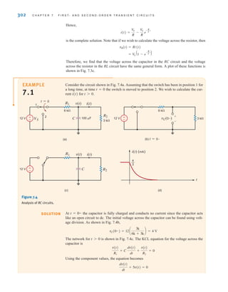 Hence,
is the complete solution. Note that if we wish to calculate the voltage across the resistor, then
Therefore, we find that the voltage across the capacitor in the RC circuit and the voltage
across the resistor in the RL circuit have the same general form. A plot of these functions is
shown in Fig. 7.3c.
= V
S
A1 - e
-
R
L t
B
vR(t) = Ri(t)
i(t) =
VS
R
-
VS
R
e
-
R
L t
302 C H A P T E R 7 F I R S T- A N D S E C O N D - O R D E R T R A N S I E N T C I R C U I T S
Consider the circuit shown in Fig. 7.4a. Assuming that the switch has been in position 1 for
a long time, at time t=0 the switch is moved to position 2. We wish to calculate the cur-
rent i(t) for .
t 7 0
(d)
(a)
(c)
(b) t=0–
i(t) (mA)
t
±
–
R1
VS
R2
v(t) i(t)
C
t=0
6 k
3 k
100 F
12 V
±
–
R1
R2
v(t) i(t)
C
12 V
±
– vC(0–)
6 k
3 k
12 V
+
-
4
—
3
1
2
Figure 7.4
Analysis of RC circuits.
At the capacitor is fully charged and conducts no current since the capacitor acts
like an open circuit to dc. The initial voltage across the capacitor can be found using volt-
age division. As shown in Fig. 7.4b,
The network for is shown in Fig. 7.4c. The KCL equation for the voltage across the
capacitor is
Using the component values, the equation becomes
dv(t)
dt
+ 5v(t) = 0
v(t)
R1
+ C
dv(t)
dt
+
v(t)
R2
= 0
t 7 0
vC(0-) = 12a
3k
6k + 3k
b = 4 V
t = 0-
SOLUTION
EXAMPLE
7.1
irwin07_296-368hr.qxd 28-07-2010 11:34 Page 302
 