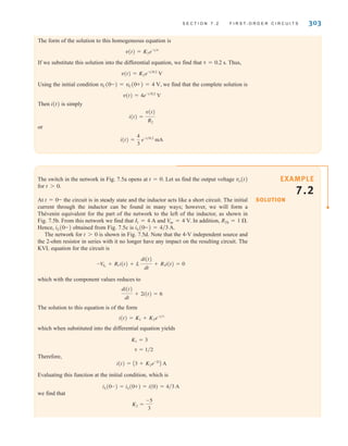 S E C T I O N 7 . 2 F I R S T- O R D E R C I R C U I T S 303
The form of the solution to this homogeneous equation is
If we substitute this solution into the differential equation, we find that Thus,
Using the initial condition we find that the complete solution is
Then i(t) is simply
or
i(t) =
4
3
e-t兾0.2
mA
i(t) =
v(t)
R2
v(t) = 4e-t兾0.2
V
vC(0-) = vC(0+) = 4 V,
v(t) = K2e-t兾0.2
V
␶ = 0.2 s.
v(t) = K2e-t兾␶
SOLUTION
EXAMPLE
7.2
The switch in the network in Fig. 7.5a opens at t=0. Let us find the output voltage
for
At the circuit is in steady state and the inductor acts like a short circuit. The initial
current through the inductor can be found in many ways; however, we will form a
Thévenin equivalent for the part of the network to the left of the inductor, as shown in
Fig. 7.5b. From this network we find that and In addition, RTh=1 ⍀.
Hence, obtained from Fig. 7.5c is
The network for is shown in Fig. 7.5d. Note that the 4-V independent source and
the 2-ohm resistor in series with it no longer have any impact on the resulting circuit. The
KVL equation for the circuit is
which with the component values reduces to
The solution to this equation is of the form
which when substituted into the differential equation yields
Therefore,
Evaluating this function at the initial condition, which is
we find that
K2 =
-5
3
iL(0-) = iL(0+) = i(0) = 4兾3 A
i(t) = A3 + K2e-2t
B A
␶ = 1兾2
K1 = 3
i(t) = K1 + K2e-t兾␶
di(t)
dt
+ 2i(t) = 6
-V
S1
+ R1i(t) + L
di(t)
dt
+ R3i(t) = 0
t 7 0
iL(0-) = 4兾3 A.
iL(0-)
V
oc = 4 V.
I1 = 4 A
t = 0-
t 7 0.
vo(t)
irwin07_296-368hr.qxd 28-07-2010 11:34 Page 303
 