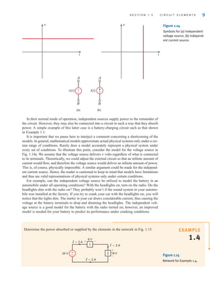 In their normal mode of operation, independent sources supply power to the remainder of
the circuit. However, they may also be connected into a circuit in such a way that they absorb
power. A simple example of this latter case is a battery-charging circuit such as that shown
in Example 1.1.
It is important that we pause here to interject a comment concerning a shortcoming of the
models. In general, mathematical models approximate actual physical systems only under a cer-
tain range of conditions. Rarely does a model accurately represent a physical system under
every set of conditions. To illustrate this point, consider the model for the voltage source in
Fig. 1.14a. We assume that the voltage source delivers v volts regardless of what is connected
to its terminals. Theoretically, we could adjust the external circuit so that an infinite amount of
current would flow, and therefore the voltage source would deliver an infinite amount of power.
This is, of course, physically impossible. A similar argument could be made for the independ-
ent current source. Hence, the reader is cautioned to keep in mind that models have limitations
and thus are valid representations of physical systems only under certain conditions.
For example, can the independent voltage source be utilized to model the battery in an
automobile under all operating conditions? With the headlights on, turn on the radio. Do the
headlights dim with the radio on? They probably won’t if the sound system in your automo-
bile was installed at the factory. If you try to crank your car with the headlights on, you will
notice that the lights dim. The starter in your car draws considerable current, thus causing the
voltage at the battery terminals to drop and dimming the headlights. The independent volt-
age source is a good model for the battery with the radio turned on; however, an improved
model is needed for your battery to predict its performance under cranking conditions.
S E C T I O N 1 . 3 C I R C U I T E L E M E N T S 9
A
B
A
B
v(t)
v
i
i(t)
(a) (b)
v
i
+
–
Figure 1.14
Symbols for (a) independent
voltage source, (b) independ-
ent current source.
EXAMPLE
1.4
Determine the power absorbed or supplied by the elements in the network in Fig. 1.15.
24 V 18 V
I=2 A
I=2 A
I=2 A
+
+
–
–
6 V
2
1
+
– Figure 1.15
Network for Example 1.4.
irwin01_001-024hr.qxd 30-06-2010 13:16 Page 9
 