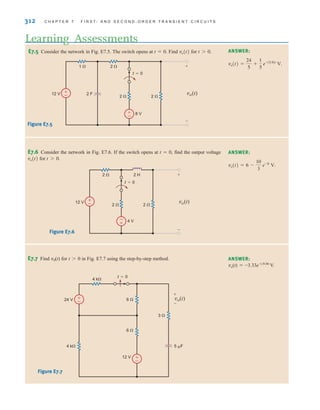 312 C H A P T E R 7 F I R S T- A N D S E C O N D - O R D E R T R A N S I E N T C I R C U I T S
E7.5 Consider the network in Fig. E7.5. The switch opens at . Find for .
t 7 0
vo(t)
t = 0
Learning Assessments
ANSWER:
vo(t) =
24
5
+
1
5
e-(5兾8)t
V.
±
–
12 V
8 V
2 F
2  2 
2 
1 
t=0
±
–
vo(t)
+
-
Figure E7.5
E7.6 Consider the network in Fig. E7.6. If the switch opens at , find the output voltage
for .
t 7 0
vo(t)
t = 0 ANSWER:
vo(t) = 6 -
10
3
e-2t
V.
±
–
12 V
4 V
2  2 
2  2 H
t=0
-
+
vo(t)
+
-
Figure E7.6
E7.7 Find v0(t) for t0 in Fig. E7.7 using the step-by-step method. ANSWER:
vo(t)=-3.33e-t/0.06
V.
+
–
+
–
24 V
12 V
5 F
6 
3 
6 
4 k
4 k
t=0
vo(t)
+
-
Figure E7.7
irwin07_296-368hr.qxd 28-07-2010 11:34 Page 312
 