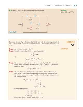 S E C T I O N 7 . 2 F I R S T- O R D E R C I R C U I T S 313
The circuit shown in Fig. 7.10a has reached steady state with the switch in position 1. At
time t=0 the switch moves from position 1 to position 2. We want to calculate vo(t) for
t0.
Step 1. vo(t) is of the form
Step 2. Using the circuit in Fig. 7.10b, we can calculate
Then
Step 3. The new circuit, valid only for is shown in Fig. 7.10c. The value of the
current source that replaces the inductor is Because of
the current source
Step 4. The equivalent circuit, for the steady-state condition after switch closure, is
given in Fig. 7.10d. Using the voltages and currents defined in the figure, we
can compute vo(q) in a variety of ways. For example, using node equations we
can find vo(q) from
or, using loop equations,
Using either approach, we find that vo(q)=27 V.
vo(q) = 6i2
36 = 2Ai1 + i2B + 6i2 - 2i1
36 = 2Ai1 + i2B + 4i1
vo(q) = vB + 2iœ
A
iœ
A =
vB
4
vB - 36
2
+
vB
4
+
vB + 2iœ
A
6
= 0
vo(0+) = (3)(6) = 18 V
iL(0-) = iL(0+) = 3 A.
t = 0+,
iL(0-) =
12 + 2iA
6
=
18
6
= 3 A
iA =
12
4
= 3 A
iL(0-)
K1 + K2e-t兾␶
.
E7.8 Find i0(t) for t0 Fig. E7.8 using the step-by-step method. ANSWER:
i0(t)=2.1-0.6e-t/0.001
A.
+
–
100 mH
12 V
3 A
io(t)
6 
4  3 
3 
t=0
Figure E7.8
SOLUTION
EXAMPLE
7.5
irwin07_296-368hr.qxd 28-07-2010 11:34 Page 313
 
