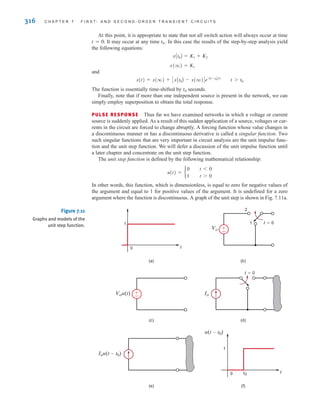 316 C H A P T E R 7 F I R S T- A N D S E C O N D - O R D E R T R A N S I E N T C I R C U I T S
At this point, it is appropriate to state that not all switch action will always occur at time
t=0. It may occur at any time t0. In this case the results of the step-by-step analysis yield
the following equations:
and
The function is essentially time-shifted by t0 seconds.
Finally, note that if more than one independent source is present in the network, we can
simply employ superposition to obtain the total response.
PULSE RESPONSE Thus far we have examined networks in which a voltage or current
source is suddenly applied. As a result of this sudden application of a source, voltages or cur-
rents in the circuit are forced to change abruptly. A forcing function whose value changes in
a discontinuous manner or has a discontinuous derivative is called a singular function. Two
such singular functions that are very important in circuit analysis are the unit impulse func-
tion and the unit step function. We will defer a discussion of the unit impulse function until
a later chapter and concentrate on the unit step function.
The unit step function is defined by the following mathematical relationship:
In other words, this function, which is dimensionless, is equal to zero for negative values of
the argument and equal to 1 for positive values of the argument. It is undefined for a zero
argument where the function is discontinuous. A graph of the unit step is shown in Fig. 7.11a.
u(t) = b
0
1
t 6 0
t 7 0
x(t) = x(q) + CxAt0B - x(q)De-At-t0B兾␶
t 7 t0
x(q) = K1
xAt0B = K1 + K2
(a) (b)
(c) (d)
(e) (f)
t
1
0
t=0
1
2
±
–
Vo
u(t-t0)
t0 t
0
1
Iou(t-t0)
±
–
Vou(t)
t=0
Io
Figure 7.11
Graphs and models of the
unit step function.
irwin07_296-368hr.qxd 28-07-2010 11:34 Page 316
 