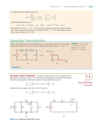S E C T I O N 7 . 3 S E C O N D - O R D E R C I R C U I T S 319
THE BASIC CIRCUIT EQUATION To begin our development, let us consider the two
basic RLC circuits shown in Fig. 7.14. We assume that energy may be initially stored in both
the inductor and capacitor. The node equation for the parallel RLC circuit is
Similarly, the loop equation for the series RLC circuit is
Ri +
1
C 3
t
t0
i(x) dx + vC At0B + L
di
dt
= vS(t)
v
R
+
1
L 3
t
t0
v(x) dx + iLAt0B + C
dv
dt
= iS(t)
or, equivalently, the complete solution is
which in mathematical form is
Note that the term Cu(t)-u(t-0.3)D acts like a gating function that captures only the
part of the step response that exists in the time interval 0t0.3 s. The output as a func-
tion of time is shown in Fig. 7.13f.
2.11e-(t-0.3)兾0.4
u(t - 0.3) V
vo(t) = 4A1 - e-t兾0.4
BCu(t) - u(t - 0.3)D +
vo(t) = •
0 t 6 0
4A1 - e-t兾0.4
B V 0 6 t 6 0.3 s
2.11e-(t-0.3)兾0.4
V 0.3 s 6 t
¶
E7.11 The voltage source in the network in Fig. E7.11a is shown in Fig. E7.11b. The initial
current in the inductor must be zero. (Why?) Determine the output voltage vo(t) for t 7 0.
ANSWER: for
for 0 ⬉ t ⬉ 1 s, and
for 1 st.
3.11e-(3兾2)(t-1)
V
t 6 0, 4A1 - e-(3兾2)t
B V
vo(t) = 0
(a) (b)
12
0 1
v(t) (V)
t(s)
v(t)
2 
2 
2 H
±
– 2  vo(t)
+
-
Figure E7.11
iS(t)
iL(t0)
R L C
v(t)
vS(t)
i(t) R
L
±
–
(a) (b)
vC(t0)
C
+ -
Figure 7.14 Parallel and series RLC circuits.
Learning Assessments
7.3
Second-Order
Circuits
irwin07_296-368hr.qxd 28-07-2010 11:34 Page 319
 