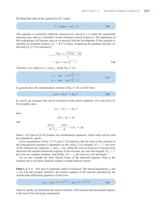 S E C T I O N 7 . 3 S E C O N D - O R D E R C I R C U I T S 321
Dividing both sides of the equation by Kest
yields
7.15
This equation is commonly called the characteristic equation; ␨ is called the exponential
damping ratio, and ␻0 is referred to as the undamped natural frequency. The importance of
this terminology will become clear as we proceed with the development. If this equation is
satisfied, our assumed solution is correct. Employing the quadratic formula, we
find that Eq. (7.15) is satisfied if
7.16
Therefore, two values of s, s1 and s2, satisfy Eq. (7.15):
7.17
In general, then, the complementary solution of Eq. (7.14) is of the form
7.18
and are constants that can be evaluated via the initial conditions x(0) and
For example, since
then
and
Hence, x(0) and produce two simultaneous equations, which when solved yield
the constants K1 and K2.
Close examination of Eqs. (7.17) and (7.18) indicates that the form of the solution of
the homogeneous equation is dependent on the value ␨. For example, if ␨1, the roots
of the characteristic equation, s1 and s2, also called the natural frequencies because they
determine the natural (unforced) response of the network, are real and unequal; if ␨1,
the roots are complex numbers; and finally, if ␨=1, the roots are real and equal.
Let us now consider the three distinct forms of the unforced response—that is, the
response due to an initial capacitor voltage or initial inductor current.
Case 1, ␨1 This case is commonly called overdamped. The natural frequencies s1 and
s2 are real and unequal; therefore, the natural response of the network described by the
second-order differential equation is of the form
7.19
where K1 and K2 are found from the initial conditions. This indicates that the natural response
is the sum of two decaying exponentials.
xc(t) = K1e-A␨␻0 -␻0 2␨2
-1Bt
+ K2e-A␨␻0 +␻0 2␨2
-1Bt
dx(0)兾dt
dx(t)
dt
2
t=0
=
dx(0)
dt
= s1K1 + s2K2
x(0) = K1 + K2
x(t) = K1es1t
+ K2es2t
dx(0)兾dt.
K2
K1
xc(t) = K1es1t
+ K2es2t
s2 = -␨␻0 - ␻0 2␨2
- 1
s1 = -␨␻0 + ␻0 2␨2
- 1
= -␨␻0 ; ␻0 2␨2
- 1
s =
-2␨␻0 ; 24␨2
␻2
0 - 4␻2
0
2
x(t) = Kest
s2
+ 2␨␻0s + ␻2
0 = 0
irwin07_296-368hr.qxd 28-07-2010 11:34 Page 321
 