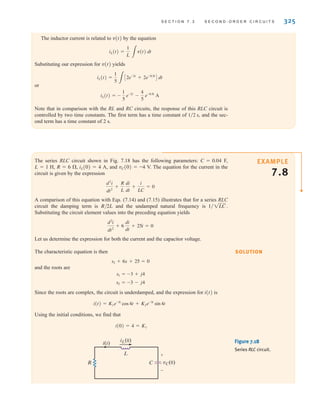 S E C T I O N 7 . 3 S E C O N D - O R D E R C I R C U I T S 325
The inductor current is related to v(t) by the equation
Substituting our expression for v(t) yields
or
Note that in comparison with the RL and RC circuits, the response of this RLC circuit is
controlled by two time constants. The first term has a time constant of and the sec-
ond term has a time constant of 2 s.
1兾2 s,
iL(t) = -
1
5
e-2t
-
4
5
e-0.5t
A
iL(t) =
1
5 3
C2e-2t
+ 2e-0.5t
D dt
iL(t) =
1
L 3
v(t) dt
The series RLC circuit shown in Fig. 7.18 has the following parameters: C=0.04 F,
L=1 H, R=6 ⍀, iL(0)=4 A, and vC(0)=-4 V. The equation for the current in the
circuit is given by the expression
A comparison of this equation with Eqs. (7.14) and (7.15) illustrates that for a series RLC
circuit the damping term is R/2L and the undamped natural frequency is
Substituting the circuit element values into the preceding equation yields
Let us determine the expression for both the current and the capacitor voltage.
The characteristic equation is then
and the roots are
Since the roots are complex, the circuit is underdamped, and the expression for i(t) is
Using the initial conditions, we find that
i(0)=4=K1
i(t) = K1e-3t
cos4t + K2e-3t
sin 4t
s2 = -3 - j4
s1 = -3 + j4
s2 + 6s + 25 = 0
d2
i
dt2
+ 6
di
dt
+ 25i = 0
1兾1LC.
d2
i
dt2
+
R
L
di
dt
+
i
LC
= 0
EXAMPLE
7.8
SOLUTION
R
L
i(t)
C vC(0)
+
-
iL(0) Figure 7.18
Series RLC circuit.
irwin07_296-368hr.qxd 28-07-2010 11:34 Page 325
 