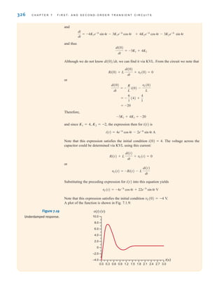 and
and thus
Although we do not know we can find it via KVL. From the circuit we note that
or
Therefore,
and since K1=4, K2=–2, the expression then for i(t) is
Note that this expression satisfies the initial condition i(0)=4. The voltage across the
capacitor could be determined via KVL using this current:
or
Substituting the preceding expression for i(t) into this equation yields
Note that this expression satisfies the initial condition vC(0)=–4 V.
A plot of the function is shown in Fig. 7.1.9:
vC(t) = -4e-3t
cos 4t + 22e-3t
sin 4t V
vC(t) = -Ri(t) - L
di(t)
dt
Ri(t) + L
di(t)
dt
+ vC(t) = 0
i(t) = 4e-3t
cos 4t - 2e-3t
sin 4t A
-3K1 + 4K2 = -20
= -20
= -
6
1
(4) +
4
1
di(0)
dt
= -
R
L
i(0) -
vC(0)
L
Ri(0) + L
di(0)
dt
+ vC(0) = 0
di(0)兾dt,
di(0)
dt
= -3K1 + 4K2
+ 4K2e-3t
cos4t - 3K2e-3t
sin 4t
di
dt
= -4K1e-3t
sin 4t - 3K1e-3t
cos4t
326 C H A P T E R 7 F I R S T- A N D S E C O N D - O R D E R T R A N S I E N T C I R C U I T S
v(t) (V)
t(s)
10.0
8.0
6.0
4.0
2.0
0
–2.0
–4.0
0.0 0.3 0.6 0.9 1.2 1.5 1.8 2.1 2.4 2.7 3.0
Figure 7.19
Underdamped response.
irwin07_296-368hr.qxd 28-07-2010 11:34 Page 326
 