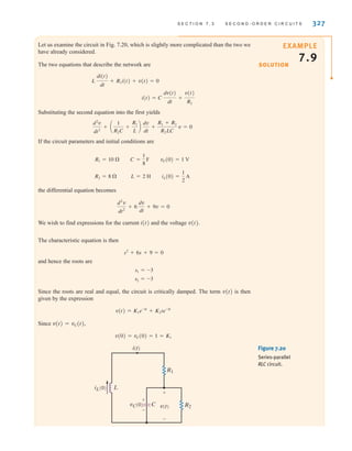 S E C T I O N 7 . 3 S E C O N D - O R D E R C I R C U I T S 327
Let us examine the circuit in Fig. 7.20, which is slightly more complicated than the two we
have already considered.
The two equations that describe the network are
Substituting the second equation into the first yields
If the circuit parameters and initial conditions are
the differential equation becomes
We wish to find expressions for the current i(t) and the voltage v(t).
The characteristic equation is then
and hence the roots are
Since the roots are real and equal, the circuit is critically damped. The term v(t) is then
given by the expression
Since v(t)=vC(t),
v(0) = vC(0) = 1 = K1
v(t) = K1e-3t
+ K2te-3t
s2 = -3
s1 = -3
s2
+ 6s + 9 = 0
d2
v
dt2
+ 6
dv
dt
+ 9v = 0
R2 = 8 ⍀ L = 2 H iL(0) =
1
2
A
R1 = 10 ⍀ C =
1
8
F vC(0) = 1 V
d2
v
dt2
+ a
1
R2C
+
R1
L
b
dv
dt
+
R1 + R2
R2LC
v = 0
i(t) = C
dv(t)
dt
+
v(t)
R2
L
di(t)
dt
+ R1i(t) + v(t) = 0
EXAMPLE
7.9
SOLUTION
Figure 7.20
Series-parallel
RLC circuit.
+
+
-
-
vC(0) C v(t)
iL(0) L
i(t)
R1
R2
irwin07_296-368hr.qxd 28-07-2010 11:34 Page 327
 