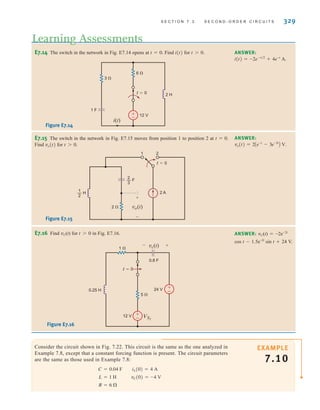 S E C T I O N 7 . 3 S E C O N D - O R D E R C I R C U I T S 329
E7.14 The switch in the network in Fig. E7.14 opens at t=0. Find i(t) for t0. ANSWER:
i(t) = -2e-t兾2
+ 4e-t
A.
E7.15 The switch in the network in Fig. E7.15 moves from position 1 to position 2 at t=0.
Find vo(t) for t0.
ANSWER:
vo(t) = 2Ae-t
- 3e-3t
B V.
1 F
3 
6 
12 V
i(t)
t=0 2 H
±
–
Figure E7.14
vo(t)
t=0
2 A
2 
+
-
— H
1
2
— F
2
3
2
1
Figure E7.15
Learning Assessments
E7.16 Find vC(t) for t0 in Fig. E7.16. ANSWER: vC(t)=-2e–2t
cos t-1.5e–2t
sin t+24 V.
0.25 H
0.8 F
12 V
24 V
t=0
1 
VS2
5 
+
–
+
–
vc(t)
- +
Figure E7.16
EXAMPLE
7.10
Consider the circuit shown in Fig. 7.22. This circuit is the same as the one analyzed in
Example 7.8, except that a constant forcing function is present. The circuit parameters
are the same as those used in Example 7.8:
R = 6 ⍀
L = 1 H vC(0) = -4 V
C = 0.04 F iL(0) = 4 A
irwin07_296-368hr.qxd 28-07-2010 11:34 Page 329
 