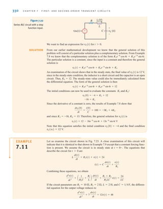 330 C H A P T E R 7 F I R S T- A N D S E C O N D - O R D E R T R A N S I E N T C I R C U I T S
Figure 7.22
Series RLC circuit with a step
function input.
±
–
12u(t) V
R iL(0)
L
C vC (0)
+
-
SOLUTION
We want to find an expression for vC(t) for t0.
From our earlier mathematical development we know that the general solution of this
problem will consist of a particular solution plus a complementary solution. From Example
7.8 we know that the complementary solution is of the form
The particular solution is a constant, since the input is a constant and therefore the general
solution is
An examination of the circuit shows that in the steady state, the final value of is 12 V,
since in the steady-state condition, the inductor is a short circuit and the capacitor is an open
circuit. Thus, . The steady-state value could also be immediately calculated from
the differential equation. The form of the general solution is then
The initial conditions can now be used to evaluate the constants and :
Since the derivative of a constant is zero, the results of Example 7.8 show that
and since Therefore, the general solution for vC(t) is
Note that this equation satisfies the initial condition vC(0)=–4 and the final condition
vC(q)=12 V.
vC(t) = 12 - 16e-3t
cos4t + 13e-3t
sin4t V
K3 = -16, K4 = 13.
dvC(0)
dt
=
i(0)
C
= 100 = -3K3 + 4K4
-16 = K3
vC(0) = -4 = K3 + 12
K4
K3
vC(t) = K3e-3t
cos4t + K4e-3t
sin4t + 12
K5 = 12
vC(t)
vC(t) = K3e-3t
cos 4t + K4e-3t
sin 4t + K5
K3e-3t
cos 4t + K4e-3t
sin 4t.
Let us examine the circuit shown in Fig. 7.23. A close examination of this circuit will
indicate that it is identical to that shown in Example 7.9 except that a constant forcing func-
tion is present. We assume the circuit is in steady state at The equations that
describe the circuit for are
Combining these equations, we obtain
If the circuit parameters are and the differen-
tial equation for the output voltage reduces to
d2
v(t)
dt2
+ 7
dv(t)
dt
+ 12v(t) = 48
C = 1兾4F,
L = 2 H,
R2 = 2 ⍀,
R1 = 10 ⍀,
d2
v(t)
dt2
+ a
1
R2C
+
R1
L
b
dv(t)
dt
+
R1 + R2
R2LC
v(t) =
24
LC
i(t) = C
dv(t)
dt
+
v(t)
R2
L
di(t)
dt
+ R1i(t) + v(t) = 24
t 7 0
t = 0-.
EXAMPLE
7.11
irwin07_296-368hr.qxd 28-07-2010 11:34 Page 330
 