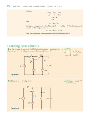 332 C H A P T E R 7 F I R S T- A N D S E C O N D - O R D E R T R A N S I E N T C I R C U I T S
and since
then
Solving the two equations for and yields and Therefore, the general
solution for the voltage response is
Note that this equation satisfies both the initial and final values of v(t).
v(t) = 4 - 8e-3t
+ 6e-4t
V
K2 = 6.
K1 = -8
K2
K1
0 = -3K1 - 4K2
= 0
= 4 - 4
dv(0)
dt
=
i(0)
C
-
v(0)
R2C
E7.17 The switch in the network in Fig. E7.17 moves from position 1 to position 2 at t=0.
Compute io(t) for t0 and use this current to determine vo(t) for t0.
ANSWER:
vo(t)=12+18io(t) V.
io(t) = -
11
6
e-3t
+
14
6
e-6t
A;
±
–
±
–
±
–
24 V
4 V 12 V
io(t)
vo(t)
+
-
— F
1
36
2
1
t=0
2 H
6 
18 
Figure E7.17
Learning Assessments
E7.18 Find i(t) for t0 in Fig. E7.18. ANSWER: i(t)=0.4144e–17.07t
– 2.414e–2.93t
+3 A.
10 V
20 V
2 H
t=0
10 
10 
+
–
+
– 0.01F
i(t)
Figure E7.18
irwin07_296-368hr.qxd 28-07-2010 11:34 Page 332
 