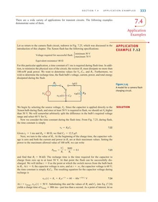 S E C T I O N 7 . 4 A P P L I C A T I O N E X A M P L E S 333
There are a wide variety of applications for transient circuits. The following examples
demonstrate some of them. 7.4
Application
Examples
Let us return to the camera flash circuit, redrawn in Fig. 7.25, which was discussed in the
introduction of this chapter. The Xenon flash has the following specifications:
For this particular application, a time constant of 1 ms is required during flash time. In addi-
tion, to minimize the physical size of the circuit, the resistor must dissipate no more than
100-mW peak power. We want to determine values for and Furthermore, we
wish to determine the recharge time, the flash bulb’s voltage, current, power, and total energy
dissipated during the flash.
R1.
VS, CF,
R1
Equivalent resistance: 80 ⍀
Voltage required for successful flash: b
minimum 50 V
maximum 70 V
±
–
RB
R1
VS
CF
vB(t)
iB(t)
+
-
+
-
vCF(t)
Figure 7.25
A model for a camera flash
charging circuit.
We begin by selecting the source voltage, Since the capacitor is applied directly to the
Xenon bulb during flash, and since at least 50 V is required to flash, we should set higher
than 50 V. We will somewhat arbitrarily split the difference in the bulb’s required voltage
range and select 60 V for
Now we consider the time constant during the flash time. From Fig. 7.25, during flash,
the time constant is simply
7.22
Given and we find
Next, we turn to the value of At the beginning of the charge time, the capacitor volt-
age is zero and both the current and power in are at their maximum values. Setting the
power to the maximum allowed value of 100 mW, we can write
7.23
and find that The recharge time is the time required for the capacitor to
charge from zero up to at least 50 V. At that point the flash can be successfully dis-
charged. We will define as the point at which the switch moves from the bulb back
to At the capacitor voltage is zero, and at the capacitor voltage is 60 V;
the time constant is simply The resulting equation for the capacitor voltage during
recharge is
7.24
At Substituting this and the values of and into Eq. (7.24)
yields a charge time of —just less than a second. As a point of interest, let us
tcharge = 806 ms
CF
R1
t = tcharge, vCF(t) = 50 V.
vCF(t) = K1 + K2e-t兾␶
= 60 - 60e-t兾R1CF
V
R1CF.
t = q,
t = 0,
R1.
t = 0
R1 = 36 k⍀.
PRmax =
V2
S
R1
=
3600
R1
= 0.1
R1
R1.
CF = 12.5 ␮F.
RB = 80 ⍀,
tF = 1 ms
␶F = RBCF
V
S.
V
S
V
S. SOLUTION
APPLICATION
EXAMPLE 7.12
•
irwin07_296-368hr.qxd 28-07-2010 11:34 Page 333
 