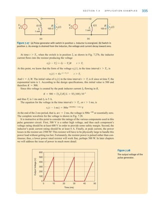 S E C T I O N 7 . 4 A P P L I C A T I O N E X A M P L E S 335
At time when the switch is in position 2, as shown in Fig. 7.27b, the inductor
current flows into the resistor producing the voltage
At this point, we know that the form of the voltage in the time interval is
And The initial value of in the time interval is K since at time the
exponential term is 1. According to the design specifications, this initial value is 500 and
therefore
Since this voltage is created by the peak inductor current flowing in R,
and thus is 1 ms and is 5 A.
The equation for the voltage in the time interval or is
At the end of the 2-ms period, that is, at the voltage is or essentially zero.
The complete waveform for the voltage is shown in Fig. 7.28.
It is instructive at this point to consider the ratings of the various components used in this
pulse generator circuit. First, 500 V is a rather high voltage, and thus each component’s
voltage rating should be at least 600 V in order to provide some safety margin. Second, the
inductor’s peak current rating should be at least 6 A. Finally, at peak current, the power
losses in the resistor are 2500 W! This resistor will have to be physically large to handle this
power load without getting too hot. Fortunately, the resistor power is pulsed rather than con-
tinuous; thus, a lower power rated resistor will work fine, perhaps 500 W. In later chapters
we will address the issue of power in much more detail.
500e-100
t = 2 ms,
vo(t - 1 ms) = 500e-100,000(t-1 ms)
V
t 7 1 ms,
t 7 T1,
IP
T1
K = 500 = AV
inT1RB兾L = 5T1(100)兾10-3
IP
K = 500.
T1
t 7 T1
vo(t)
␶ = L兾R.
vo(t) = Ke-(t-T1)兾␶
t 7 T1
t 7 T1,
vo(t),
voAt - T1B = iAt - T1BR t 7 T1
t 7 T1,
±
– vo(t)
5 V
Vin i(t)
L
R
100 
1 mH
-
+
(a)
±
– vo(t)
i(t)
5 V
Vin
L
R
100 
1 mH
-
+
(b)
Output
Voltage
(V)
0 10 20 30 40 50
Time (ms)
0
100
600
200
300
400
500
Figure 7.28
The output voltage of the
pulse generator.
Figure 7.27 (a) Pulse generator with switch in position 1. Inductor is energized. (b) Switch in
position 2. As energy is drained from the inductor, the voltage and current decay toward zero.
irwin07_296-368hr.qxd 28-07-2010 11:34 Page 335
 