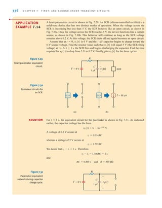336 C H A P T E R 7 F I R S T- A N D S E C O N D - O R D E R T R A N S I E N T C I R C U I T S
APPLICATION
EXAMPLE 7.14
A heart pacemaker circuit is shown in Fig. 7.29. An SCR (silicon-controlled rectifier) is a
solid-state device that has two distinct modes of operation. When the voltage across the
SCR is increasing but less than 5 V, the SCR behaves like an open circuit, as shown in
Fig. 7.30a. Once the voltage across the SCR reaches 5 V, the device functions like a current
source, as shown in Fig. 7.30b. This behavior will continue as long as the SCR voltage
remains above 0.2 V. At this voltage, the SCR shuts off and again becomes an open circuit.
Assume that at t=0, vC(t) is 0 V and the 1-␮F capacitor begins to charge toward the
6-V source voltage. Find the resistor value such that vC(t) will equal 5 V (the SCR firing
voltage) at 1 s. At t=1 s, the SCR fires and begins discharging the capacitor. Find the time
required for vC(t) to drop from 5 V to 0.2 V. Finally, plot vC(t) for the three cycles.
SOLUTION
R
C
vC(t) SCR
1 F
V=6 V
+
-
Figure 7.29
Heart pacemaker equivalent
circuit.
For t1 s, the equivalent circuit for the pacemaker is shown in Fig. 7.31. As indicated
earlier, the capacitor voltage has the form
A voltage of 0.2 V occurs at
whereas a voltage of 5 V occurs at
We desire that Therefore,
and
and R = 569 k⍀
RC = 0.569 s
t2 - t1 = 1.758RC = 1 s
t2 - t1 = 1 s.
t2 = 1.792RC
t1 = 0.034RC
vC(t) = 6 - 6e-t兾RC
V
SCR SCR I=50 A
(a) (b)
Figure 7.30
Equivalent circuits for
an SCR.
V=6 V
1 F
R
C
vC(t)
+
-
Figure 7.31
Pacemaker equivalent
network during capacitor
charge cycle.
irwin07_296-368hr.qxd 28-07-2010 11:34 Page 336
 