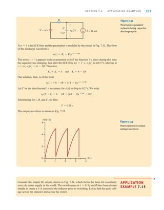 S E C T I O N 7 . 4 A P P L I C A T I O N E X A M P L E S 337
At t=1 s the SCR fires and the pacemaker is modeled by the circuit in Fig. 7.32. The form
of the discharge waveform is
The term (t-1) appears in the exponential to shift the function 1 s, since during that time
the capacitor was charging. Just after the SCR fires at vC(t) is still 5 V, whereas at
t=q, vC(t)=6-IR. Therefore,
and
Our solution, then, is of the form
Let T be the time beyond 1 s necessary for v(t) to drop to 0.2 V. We write
Substituting for I, R, and C, we find
The output waveform is shown in Fig. 7.33.
T = 0.11 s
vC(T + 1) = 6 - IR + (IR - 1)e-T兾RC
= 0.2
vC(t) = 6 - IR + (IR - 1)e-(t-1)兾RC
K1 = 6 - IR
K1 + K2 = 5
t = 1+
s,
v(t) = K1 + K2e-(t-1)兾RC
I=50 A
V=6 V
1 F
R
C
vC(t)
+
-
Figure 7.32
Pacemaker equivalent
network during capacitor
discharge cycle.
t(s)
v(t) (V)
6
4
2
0
0 1 2 3 4
Figure 7.33
Heart pacemaker output
voltage waveform.
Consider the simple RL circuit, shown in Fig. 7.34, which forms the basis for essentially
every dc power supply in the world. The switch opens at and R have been chosen
simply to create a 1-A current in the inductor prior to switching. Let us find the peak volt-
age across the inductor and across the switch.
VS
t = 0.
APPLICATION
EXAMPLE 7.15
•
irwin07_296-368hr.qxd 28-07-2010 11:34 Page 337
 