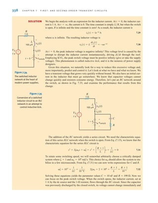 338 C H A P T E R 7 F I R S T- A N D S E C O N D - O R D E R T R A N S I E N T C I R C U I T S
We begin the analysis with an expression for the inductor current. At the inductor cur-
rent is 1 A. At the current is 0. The time constant is simply but when the switch
is open, R is infinite and the time constant is zero! As a result, the inductor current is
7.29
where ␣ is infinite. The resulting inductor voltage is
7.30
At the peak inductor voltage is negative infinity! This voltage level is caused by the
attempt to disrupt the inductor current instantaneously, driving through the roof.
Employing KVL, the peak switch voltage must be positive infinity (give or take the supply
voltage). This phenomenon is called inductive kick, and it is the nemesis of power supply
designers.
Given this situation, we naturally look for a way to reduce this excessive voltage and,
more importantly, predict and control it. Let’s look at what we have and what we know. We
have a transient voltage that grows very quickly without bound. We also have an initial cur-
rent in the inductor that must go somewhere. We know that capacitor voltages cannot
change quickly and resistors consume energy. Therefore, let’s put an RC network around
the switch, as shown in Fig. 7.35, and examine the performance that results from this
change.
di兾dt
t = 0,
vL(t) = L
diL(t)
dt
= -␣e-␣t
iL(t) = 1e-␣t
A
L兾R,
t = q,
t = 0,
SOLUTION
±
–
R
1 
t=0
iL(t)
L
100 H
vswitch
VS
1 V
+
-
+
-
vL(t)
Figure 7.34
The switched inductor
network at the heart of
modern power supplies.
±
–
R
1 
t=0
iL(t)
vL(t)
L
C
R
100 H
vswitch
VS
1 V
+
-
+
-
Figure 7.35
Conversion of a switched
inductor circuit to an RLC
network in an attempt to
control inductive kick.
The addition of the RC network yields a series circuit. We need the characteristic equa-
tion of this series RLC network when the switch is open. From Eq. (7.15), we know that the
characteristic equation for the series RLC circuit is
7.31
To retain some switching speed, we will somewhat arbitrarily choose a critically damped
system where and This choice for should allow the system to sta-
bilize in a few microseconds. From Eq. (7.31) we can now write expressions for C and R.
7.32
Solving these equations yields the parameter values and Now we
can focus on the peak switch voltage. When the switch opens, the inductor current, set at
1 A by the dc source and the 1- resistor, flows through the RC circuit. Since the capacitor
was previously discharged by the closed switch, its voltage cannot change immediately and
⍀
R = 199 ⍀.
C = 10 nF
␻2
0 = 1012
=
1
LC
=
1
10-4
C
2␨␻0 = 2 * 106
=
R + 1
L
=
R + 1
10-4
␻0
␻0 = 106
rad兾s.
␨ = 1
s2
+ 2␨␻0s + ␻2
0 = s2
+ c
R + 1
L
ds +
1
LC
= 0
irwin07_296-368hr.qxd 28-07-2010 11:34 Page 338
 