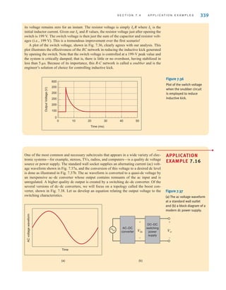 S E C T I O N 7 . 4 A P P L I C A T I O N E X A M P L E S 339
its voltage remains zero for an instant. The resistor voltage is simply where is the
initial inductor current. Given our and R values, the resistor voltage just after opening the
switch is 199 V. The switch voltage is then just the sum of the capacitor and resistor volt-
ages (i.e., 199 V). This is a tremendous improvement over the first scenario!
A plot of the switch voltage, shown in Fig. 7.36, clearly agrees with our analysis. This
plot illustrates the effectiveness of the RC network in reducing the inductive kick generated
by opening the switch. Note that the switch voltage is controlled at a 199-V peak value and
the system is critically damped; that is, there is little or no overshoot, having stabilized in
less than Because of its importance, this R-C network is called a snubber and is the
engineer’s solution of choice for controlling inductive kick.
5 ␮s.
IL
IL
ILR
Output
Voltage
(V)
0 10 20 30 40 50
Time (ms)
0
100
600
200
200
200
200
Figure 7.36
Plot of the switch voltage
when the snubber circuit
is employed to reduce
inductive kick.
APPLICATION
EXAMPLE 7.16
One of the most common and necessary subcircuits that appears in a wide variety of elec-
tronic systems—for example, stereos, TVs, radios, and computers—is a quality dc voltage
source or power supply. The standard wall socket supplies an alternating current (ac) volt-
age waveform shown in Fig. 7.37a, and the conversion of this voltage to a desired dc level
is done as illustrated in Fig. 7.37b. The ac waveform is converted to a quasi-dc voltage by
an inexpensive ac–dc converter whose output contains remnants of the ac input and is
unregulated. A higher quality dc output is created by a switching dc–dc converter. Of the
several versions of dc–dc converters, we will focus on a topology called the boost con-
verter, shown in Fig. 7.38. Let us develop an equation relating the output voltage to the
switching characteristics.
(a) (b)
AC
voltage
waveform
Time
AC–DC
converter
DC–DC
switching
power
supply
Vo
+
-
Vin
+
-
Figure 7.37
(a) The ac voltage waveform
at a standard wall outlet
and (b) a block diagram of a
modern dc power supply.
•
irwin07_296-368hr.qxd 28-07-2010 11:34 Page 339
 
