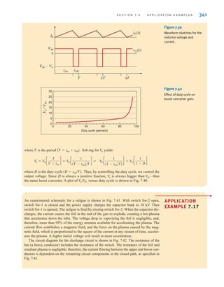 S E C T I O N 7 . 4 A P P L I C A T I O N E X A M P L E S 341
iL(t)
I0
Vin
Vin-Vo
ton toff
T 2T 3T
0
vL(t)
Figure 7.39
Waveform sketches for the
inductor voltage and
current.
0 20 40 60 80 100
Duty cycle (percent)
0
5
10
15
20
25
30
V
o
/
V
in
Figure 7.40
Effect of duty cycle on
boost converter gain.
where T is the period Solving for yields
where D is the duty cycle Thus, by controlling the duty cycle, we control the
output voltage. Since D is always a positive fraction, is always bigger than —thus
the name boost converter. A plot of versus duty cycle is shown in Fig. 7.40.
V
o兾V
in
V
in
V
o
AD = ton兾TB.
V
in c
1
A1 - ton兾TB
d = V
in c
1
1 - D
d
V
o = V
in c
T
T - ton
d = V
in c
1
AT - tonB兾T
d =
Vo
AT = ton + toffB.
APPLICATION
EXAMPLE 7.17
An experimental schematic for a railgun is shown in Fig. 7.41. With switch Sw-2 open,
switch Sw-1 is closed and the power supply charges the capacitor bank to 10 kV. Then
switch Sw-1 is opened. The railgun is fired by closing switch Sw-2. When the capacitor dis-
charges, the current causes the foil at the end of the gun to explode, creating a hot plasma
that accelerates down the tube. The voltage drop in vaporizing the foil is negligible, and,
therefore, more than 95% of the energy remains available for accelerating the plasma. The
current flow establishes a magnetic field, and the force on the plasma caused by the mag-
netic field, which is proportional to the square of the current at any instant of time, acceler-
ates the plasma. A higher initial voltage will result in more acceleration.
The circuit diagram for the discharge circuit is shown in Fig. 7.42. The resistance of the
bus (a heavy conductor) includes the resistance of the switch. The resistance of the foil and
resultant plasma is negligible; therefore, the current flowing between the upper and lower con-
ductors is dependent on the remaining circuit components in the closed path, as specified in
Fig. 7.41.
•
irwin07_296-368hr.qxd 28-07-2010 11:34 Page 341
 