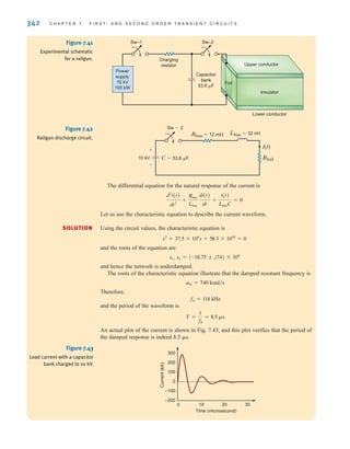 342 C H A P T E R 7 F I R S T- A N D S E C O N D - O R D E R T R A N S I E N T C I R C U I T S
The differential equation for the natural response of the current is
Let us use the characteristic equation to describe the current waveform.
Using the circuit values, the characteristic equation is
and the roots of the equation are
and hence the network is underdamped.
The roots of the characteristic equation illustrate that the damped resonant frequency is
Therefore,
and the period of the waveform is
An actual plot of the current is shown in Fig. 7.43, and this plot verifies that the period of
the damped response is indeed 8.5 ␮s.
T =
1
fd
= 8.5 ␮s
fd = 118 kHz
␻d = 740 krad兾s
s1 , s2 = (-18.75 ; j74) * 104
s2
+ 37.5 * 104
s + 58.3 * 1010
= 0
d2
i(t)
dt2
+
Rbus
Lbus
di(t)
dt
+
i(t)
LbusC
= 0
SOLUTION
Upper conductor
Insulator
Lower conductor
Foil
Charging
resistor
Sw–1 Sw–2
Capacitor
bank
53.6 F
Power
supply
10 kV
100 kW
Figure 7.41
Experimental schematic
for a railgun.
Sw-2
Rbus=12 m
C=53.6 F Rfoil
i(t)
Lbus=32 nH
10 kV
+
-
Figure 7.42
Railgun discharge circuit.
Time (microsecond)
Current
(kA)
–200
–100
0
100
200
300
0 10 20 30
Figure 7.43
Load current with a capacitor
bank charged to 10 kV.
irwin07_296-368hr.qxd 28-07-2010 11:34 Page 342
 