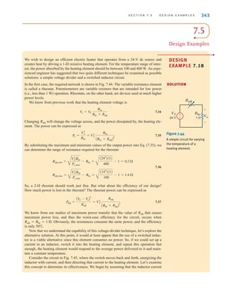 S E C T I O N 7 . 5 D E S I G N E X A M P L E S 343
We wish to design an efficient electric heater that operates from a 24-V dc source and
creates heat by driving a 1- resistive heating element. For the temperature range of inter-
est, the power absorbed by the heating element should be between 100 and 400 W. An expe-
rienced engineer has suggested that two quite different techniques be examined as possible
solutions: a simple voltage divider and a switched inductor circuit.
In the first case, the required network is shown in Fig. 7.44. The variable resistance element
is called a rheostat. Potentiometers are variable resistors that are intended for low power
(i.e., less than 1 W) operation. Rheostats, on the other hand, are devices used at much higher
power levels.
We know from previous work that the heating element voltage is
7.34
Changing will change the voltage across, and the power dissipated by, the heating ele-
ment. The power can be expressed as
7.35
By substituting the maximum and minimum values of the output power into Eq. (7.35), we
can determine the range of resistance required for the rheostat:
7.36
So, a 2- rheostat should work just fine. But what about the efficiency of our design?
How much power is lost in the rheostat? The rheostat power can be expressed as
7.37
We know from our studies of maximum power transfer that the value of that causes
maximum power loss, and thus the worst-case efficiency for the circuit, occurs when
Obviously, the resistances consume the same power, and the efficiency
is only 50%.
Now that we understand the capability of this voltage-divider technique, let’s explore the
alternative solution. At this point, it would at least appear that the use of a switched induc-
tor is a viable alternative since this element consumes no power. So, if we could set up a
current in an inductor, switch it into the heating element, and repeat this operation fast
enough, the heating element would respond to the average power delivered to it and main-
tain a constant temperature.
Consider the circuit in Fig. 7.45, where the switch moves back and forth, energizing the
inductor with current, and then directing that current to the heating element. Let’s examine
this concept to determine its effectiveness. We begin by assuming that the inductor current
Radj = Rhe = 1 ⍀.
Radj
Padj =
AV
S - V
oB
2
Radj
= V2
S
Radj
ARhe + RadjB
2
⍀
Radj, max =
C
V2
SRhe
Po, min
- Rhe =
C
(242
)(1)
100
- 1 = 1.4 ⍀
Radj,min =
C
V2
SRhe
Po,max
- Rhe =
C
(242
)(1)
400
- 1 = 0.2 ⍀
Po =
V2
o
Rhe
= V2
S
Rhe
ARhe + RadjB
2
Radj
V
o = V
S
Rhe
Rhe + Radj
⍀
DESIGN
EXAMPLE 7.18
SOLUTION
±
–
+
-
Vo
Rhe
Radj
1 
VS
24 V
Figure 7.44
A simple circuit for varying
the temperature of a
heating element.
7.5
Design Examples
•
irwin07_296-368hr.qxd 28-07-2010 11:34 Page 343
 