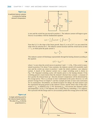 344 C H A P T E R 7 F I R S T- A N D S E C O N D - O R D E R T R A N S I E N T C I R C U I T S
is zero and the switch has just moved to position 1. The inductor current will begin to grow
linearly in accordance with the fundamental equation
7.38
Note that is the slope of the linear growth. Since is set at 24 V, we can control the
slope with our selection for L. The inductor current increases until the switch moves at time
, at which point the peak current is
7.39
This inductor current will discharge exponentially through the heating element according to
the equation
7.40
where is zero when the switch moves to position 2 and If the switch is main-
tained in position 2 for about 5 time constants, the inductor current will essentially reach
zero and the switch can return to position 1 under the initial condition—zero inductor
current. A sketch of the inductor current over a single switching cycle is shown in
Fig. 7.46. Repeated switching cycles will transfer power to the heating element. If the
switching period is much shorter than the element’s thermal time constant—a measure of
how quickly the element heats up—then the element’s temperature will be determined by
the average power. This is a concept we don’t understand at this point. However, we will
present Average Power in Chapter 9, and this example provides at least some motivation
for its examination. Nevertheless, we should recognize two things: the load current is just
the exponential decaying portion of the inductor current, and the initial value of that expo-
nential is , as defined in Eq. (7.39). Increasing will increase the element’s power
and temperature. As Eq. (7.39) indicates, this is easily done by controlling It is impossi-
ble to proceed with the design until we can accurately predict the average power at the load.
t1!
Ipeak
Ipeak
␶ = L兾Rhe.
t¿
iLAt¿B = Ipeake-t¿兾␶
Ipeak =
V
S
L
t1
t = t1
V
S
V
S兾L
iL(t) =
1
L 3
vL(t) dt =
1
L 3
V
S dt =
V
S
L
t
±
–
iL(t)
L
VS
vo(t)
Rhe
pos.
1
pos.
2
1 
24 V
-
+
Figure 7.45
A switched inductor solution
to varying the heating
element’s temperature.
Time
VS /L
Ipeak
Inductor
current
t1
Figure 7.46
A single switching cycle for
the inductor-based solution.
The value of Ipeak is directly
proportional to t1.
irwin07_296-368hr.qxd 28-07-2010 11:34 Page 344
 
