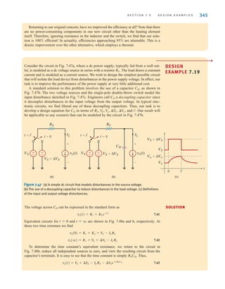 S E C T I O N 7 . 5 D E S I G N E X A M P L E S 345
Returning to our original concern, have we improved the efficiency at all? Note that there
are no power-consuming components in our new circuit other than the heating element
itself. Therefore, ignoring resistance in the inductor and the switch, we find that our solu-
tion is 100% efficient! In actuality, efficiencies approaching 95% are attainable. This is a
drastic improvement over the other alternative, which employs a rheostat.
Consider the circuit in Fig. 7.47a, where a dc power supply, typically fed from a wall out-
let, is modeled as a dc voltage source in series with a resistor The load draws a constant
current and is modeled as a current source. We wish to design the simplest possible circuit
that will isolate the load device from disturbances in the power supply voltage. In effect, our
task is to improve the performance of the power supply at very little additional cost.
A standard solution to this problem involves the use of a capacitor , as shown in
Fig. 7.47b. The two voltage sources and the single-pole double-throw switch model the
input disturbance sketched in Fig. 7.47c. Engineers call a decoupling capacitor since
it decouples disturbances in the input voltage from the output voltage. In typical elec-
tronic circuits, we find liberal use of these decoupling capacitors. Thus, our task is to
develop a design equation for in terms of and Our result will
be applicable to any scenario that can be modeled by the circuit in Fig. 7.47b.
t¿.
RS, V
S, V
o, ¢V
S, ¢V
o,
CD
CD
CD
RS.
DESIGN
EXAMPLE 7.19
±
–
±
–
vo(t)
VS
RS
VS+ΔVS
IL
t=0
t=t'
+
-
±
–
±
–
vo(t)
CD
RS
VS
IL
VS+ΔVS
t=0
t=t'
+
-
(c)
(a) (b)
Vo+ΔVo
VS+ΔVS
Vo
VS
0 t'
t
Figure 7.47 (a) A simple dc circuit that models disturbances in the source voltage.
(b) The use of a decoupling capacitor to reduce disturbances in the load voltage. (c) Definitions
of the input and output voltage disturbances.
The voltage across can be expressed in the standard form as
7.41
Equivalent circuits for and are shown in Fig. 7.48a and b, respectively. At
these two time extremes we find
7.42
To determine the time constant’s equivalent resistance, we return to the circuit in
Fig. 7.48b, reduce all independent sources to zero, and view the resulting circuit from the
capacitor’s terminals. It is easy to see that the time constant is simply Thus,
7.43
vo(t) = V
S + ¢V
S - ILRS - ¢V
Se-t兾RSCD
RSCD.
vo(q) = K1 = V
S + ¢V
S - ILRS
vo(0) = K1 + K2 = V
S - ILRS
t = q
t = 0
vo(t) = K1 + K2e-t兾␶
CD SOLUTION
•
irwin07_296-368hr.qxd 28-07-2010 11:34 Page 345
 