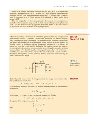 S E C T I O N 7 . 5 D E S I G N E X A M P L E S 347
Finally, as an example, consider the scenario in which is 5 V, is and the input
disturbance is characterized by and If the output changes are to be
limited to only 0.2 V, the required capacitance would be Such a capacitor
rated for operation at up to 16 V costs less than $0.20 and should be slightly smaller than a
peanut MM.
This very simple, but very important, application demonstrates how an engineer can
apply his or her basic circuit analysis skills to attack and describe a practical application in
such a way that the result is broadly applicable. Remember, the key to this entire exercise
is the creation of a circuit model for the decoupling scenario.
CD = 112.0 ␮F.
t¿ = 0.5 ms.
¢VS = 1 V
20 ⍀,
RS
V
S
The network in Fig. 7.50 models an automobile ignition system. The voltage source
represents the standard 12-V battery. The inductor is the ignition coil, which is magneti-
cally coupled to the starter (not shown). The inductor’s internal resistance is modeled by
the resistor, and the switch is the keyed ignition switch. Initially, the switch connects the
ignition circuitry to the battery, and thus the capacitor is charged to 12 V. To start the
motor, we close the switch, thereby discharging the capacitor through the inductor.
Assuming that optimum starter operation requires an overdamped response for iL(t) that
reaches at least 1 A within 100 ms after switching and remains above 1 A for between 1
and 1.5 s, let us find a value for the capacitor that will produce such a current waveform.
In addition, let us plot the response, including the time interval just prior to moving the
switch, and verify our design.
DESIGN
EXAMPLE 7.20
SOLUTION
t=0
VS=12 V
Switch
vC(t)
iL(t)
L=200 mH
R=4 
C
+ -
Figure 7.50
Circuit model for
ignition system.
Before the switch is moved at t=0, the capacitor looks like an open circuit, and the induc-
tor acts like a short circuit. Thus,
After switching, the circuit is a series RLC unforced network described by the characteris-
tic equation
with roots at s=–s1 and –s2. The characteristic equation is of the form
Comparing the two expressions, we see that
and
1
LC
= s1s2
R
L
= s1 + s2 = 20
As + s1BAs + s2B = s2
+ As1 + s2Bs + s1s2 = 0
s2
+
R
L
s +
1
LC
= 0
iLA0-
B = iLA0+
B = 0 A and vCA0-
B = vCA0+
B = 12 V
irwin07_296-368hr.qxd 28-07-2010 11:34 Page 347
 