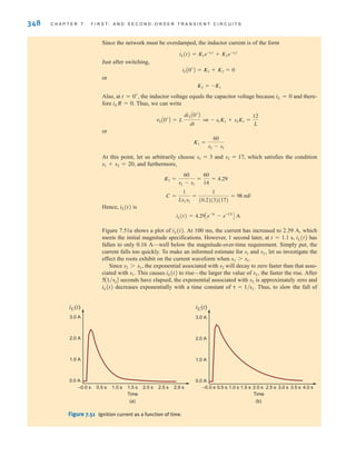 348 C H A P T E R 7 F I R S T- A N D S E C O N D - O R D E R T R A N S I E N T C I R C U I T S
Since the network must be overdamped, the inductor current is of the form
Just after switching,
or
Also, at the inductor voltage equals the capacitor voltage because iL=0 and there-
fore iLR=0. Thus, we can write
or
At this point, let us arbitrarily choose s1=3 and s2=17, which satisfies the condition
s1+s2=20, and furthermore,
Hence, iL(t) is
Figure 7.51a shows a plot of iL(t). At 100 ms, the current has increased to 2.39 A, which
meets the initial magnitude specifications. However, 1 second later, at t=1.1 s, iL(t) has
fallen to only 0.16 A—well below the magnitude-over-time requirement. Simply put, the
current falls too quickly. To make an informed estimate for s1 and s2, let us investigate the
effect the roots exhibit on the current waveform when s2s1.
Since s2s1, the exponential associated with s2 will decay to zero faster than that asso-
ciated with s1. This causes iL(t) to rise—the larger the value of s2, the faster the rise. After
seconds have elapsed, the exponential associated with s2 is approximately zero and
iL(t) decreases exponentially with a time constant of ␶=1/s1. Thus, to slow the fall of
5A1兾s2B
iL(t) = 4.29Ce-3t
- e-17t
D A
C =
1
Ls1s2
=
1
(0.2)(3)(17)
= 98 mF
K1 =
60
s2 - s1
=
60
14
= 4.29
K1 =
60
s2 - s1
vLA0+
B = L
diLA0+
B
dt
1 - s1K1 + s2K1 =
12
L
t = 0+
,
K2 = -K1
iLA0+
B = K1 + K2 = 0
iL(t) = K1e-s1t
+ K2e-s2t
3.0 A
2.0 A
1.0 A
0.0 A
0.5 s 1.0 s 1.5 s 2.0 s 2.5 s 3.0 s
Time
3.5 s 4.0 s
3.0 A
2.0 A
1.0 A
0.0 A
–0.0 s –0.0 s
0.5 s 1.0 s 1.5 s 2.0 s 2.5 s 2.9 s
Time
iL(t) iL(t)
(b)
(a)
Figure 7.51 Ignition current as a function of time.
irwin07_296-368hr.qxd 28-07-2010 11:34 Page 348
 