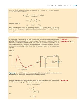 S E C T I O N 7 . 5 D E S I G N E X A M P L E S 349
iL(t), we should reduce s1. Hence, let us choose s1=1. Since s1+s2 must equal 20,
s2=19. Under these conditions
and
Thus, the current is
which is shown in Fig. 7.51b. At 100 ms the current is 2.52 A. Also, at t=1.1 s, the cur-
rent is 1.11 A—above the 1-A requirement. Therefore, the choice of C=263 mF meets all
starter specifications.
iL(t) = 3.33Ce-t
- e-19t
D A
K1 =
60
s2 - s1
=
60
18
= 3.33
C =
1
Ls1s2
=
1
(0.2)(1)(19)
= 263 mF
A defibrillator is a device that is used to stop heart fibrillations—erratic uncoordinated
quivering of the heart muscle fibers—by delivering an electric shock to the heart. The Lown
defibrillator was developed by Dr. Bernard Lown in 1962. Its key feature, shown in Fig. 7.52a,
is its voltage waveform. A simplified circuit diagram that is capable of producing the Lown
waveform is shown in Fig. 7.52b. Let us find the necessary values for the inductor and
capacitor.
DESIGN
EXAMPLE 7.21
SOLUTION
(b)
3000
0 5 10
Time (milliseconds)
vo(t) (V)
(a)
vo(t)
VS
6000 V
R=50 
patient
C
i(t)
L
t=0
+
-
Figure 7.52 Lown defibrillator waveform and simplified circuit. Reprinted with permission from John
Wiley  Sons, Inc., Introduction to Biomedical Equipment Technology.
Since the Lown waveform is oscillatory in nature, we know that the circuit is underdamped
and the voltage applied to the patient is of the form
where
and
␻o =
1
1LC
␻ = ␻o 21 - ␨2
␨␻o =
R
2L
vo(t) = K1e-␨␻ot
sin[␻t]
(␨ 6 1)
•
irwin07_296-368hr.qxd 28-07-2010 11:34 Page 349
 