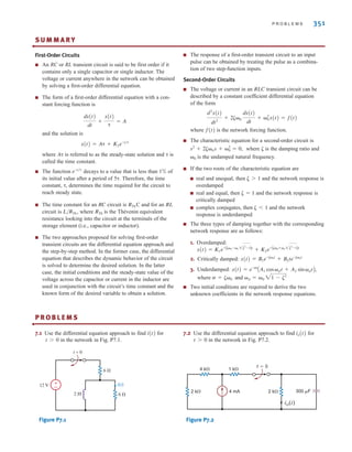 P R O B L E M S 351
S U M M A R Y
First-Order Circuits
■ An RC or RL transient circuit is said to be first order if it
contains only a single capacitor or single inductor. The
voltage or current anywhere in the network can be obtained
by solving a first-order differential equation.
■ The form of a first-order differential equation with a con-
stant forcing function is
and the solution is
where A␶ is referred to as the steady-state solution and ␶ is
called the time constant.
■ The function decays to a value that is less than 1% of
its initial value after a period of 5␶. Therefore, the time
constant, ␶, determines the time required for the circuit to
reach steady state.
■ The time constant for an RC circuit is RThC and for an RL
circuit is L/RTh, where RTh is the Thévenin equivalent
resistance looking into the circuit at the terminals of the
storage element (i.e., capacitor or inductor).
■ The two approaches proposed for solving first-order
transient circuits are the differential equation approach and
the step-by-step method. In the former case, the differential
equation that describes the dynamic behavior of the circuit
is solved to determine the desired solution. In the latter
case, the initial conditions and the steady-state value of the
voltage across the capacitor or current in the inductor are
used in conjunction with the circuit’s time constant and the
known form of the desired variable to obtain a solution.
■ The response of a first-order transient circuit to an input
pulse can be obtained by treating the pulse as a combina-
tion of two step-function inputs.
Second-Order Circuits
■ The voltage or current in an RLC transient circuit can be
described by a constant coefficient differential equation
of the form
where f(t) is the network forcing function.
■ The characteristic equation for a second-order circuit is
where ␨ is the damping ratio and
␻0 is the undamped natural frequency.
■ If the two roots of the characteristic equation are
■ real and unequal, then ␨1 and the network response is
overdamped
■ real and equal, then ␨=1 and the network response is
critically damped
■ complex conjugates, then ␨1 and the network
response is underdamped
■ The three types of damping together with the corresponding
network response are as follows:
1. Overdamped:
2. Critically damped:
3. Underdamped:
where and
■ Two initial conditions are required to derive the two
unknown coefficients in the network response equations.
␻d = ␻0 21 - ␨2
␴ = ␨␻0
x(t) = e-␴t
AA1 cos␻dt + A2 sin ␻dtB,
x(t) = B1e-␨␻0t
+ B2te-␨␻0t
x(t) = K1e-A␨␻0 -␻0 2␨2
-1Bt
+ K2e-A␨␻0 +␻0 2␨2
-1Bt
s2
+ 2␨␻0s + ␻2
0 = 0,
d2
x(t)
dt2
+ 2␨␻0
dx(t)
dt
+ ␻2
0x(t) = f(t)
e-t兾␶
x(t) = A␶ + K2e-t兾␶
dx(t)
dt
+
x(t)
␶
= A
•
P R O B L E M S
•
7.1 Use the differential equation approach to find for
in the network in Fig. P7.1.
Figure P7.1
7.2 Use the differential equation approach to find for
in the network in Fig. P7.2.
Figure P7.2
t=0
1 k
4 k
2 k 2 k 300 F
4 mA
io(t)
t 7 0
io(t)
t = 0
2 H
12 V
6 
6 
±
–
i(t)
t 7 0
i(t)
irwin07_296-368hr.qxd 28-07-2010 11:34 Page 351
 