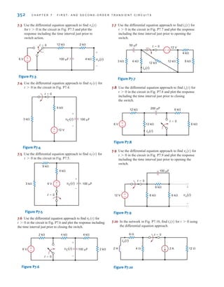 352 C H A P T E R 7 F I R S T- A N D S E C O N D - O R D E R T R A N S I E N T C I R C U I T S
7.3 Use the differential equation approach to find
for in the circuit in Fig. P7.3 and plot the
response including the time interval just prior to
switch action.
Figure P7.3
7.4 Use the differential equation approach to find for
in the circuit in Fig. P7.4.
Figure P7.4
7.5 Use the differential equation approach to find for
in the circuit in Fig. P7.5.
Figure P7.5
7.6 Use the differential equation approach to find for
in the circuit in Fig. P7.6 and plot the response including
the time interval just prior to closing the switch.
Figure P7.6
7.7 Use the differential equation approach to find for
in the circuit in Fig. P7.7 and plot the response
including the time interval just prior to opening the
switch.
Figure P7.7
7.8 Use the differential equation approach to find for
in the circuit in Fig. P7.8 and plot the response
including the time interval just prior to closing
the switch.
Figure P7.8
7.9 Use the differential equation approach to find for
in the circuit in Fig. P7.9 and plot the response
including the time interval just prior to opening the
switch.
Figure P7.9
7.10 In the network in Fig. P7.10, find for using
the differential equation approach.
Figure P7.10
6 
2 H 4  12 
2 A
t=0
io(t)
t 7 0
io(t)
12 V
100 F
6 k
6 k
6 k
t=0
vo(t)
+
-
±
–
t 7 0
vo(t)
±
–
t=0
12 k 6 k
6 k
12 k
200 F
6 V
io(t)
t 7 0
io(t)
+
-
3 k 4 k
12 V
4 k
12 k
12 k
8 k
t=0
50 F
io(t)
t 7 0
io(t)
±
–
t=0
4 k
2 k 4 k
2 k
100 F
6 V vC(t)
+
-
t 7 0
vC(t)
±
–
vC(t) 100 F
4 k
9 k
3 k 6 V
t=0
+
-
t 7 0
vC(t)
±
–
vC(t)
+
-
100 F
6 k
3 k
12 V
t=0
t 7 0
vC(t)
±
–
t=0 12 k 2 k
4 k
100 F
6 V vo(t)
+
-
t 7 0
vo(t)
irwin07_296-368hr.qxd 28-07-2010 11:34 Page 352
 