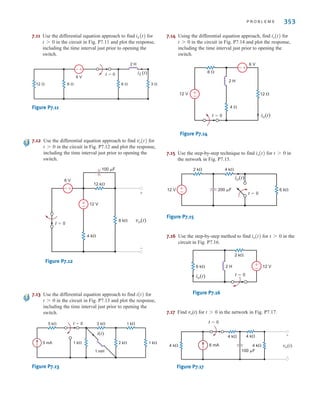 P R O B L E M S 353
7.11 Use the differential equation approach to find for
in the circuit in Fig. P7.11 and plot the response,
including the time interval just prior to opening the
switch.
Figure P7.11
7.12 Use the differential equation approach to find for
in the circuit in Fig. P7.12 and plot the response,
including the time interval just prior to opening the
switch.
Figure P7.12
7.13 Use the differential equation approach to find for
in the circuit in Fig. P7.13 and plot the response,
including the time interval just prior to opening the
switch.
Figure P7.13
7.14 Using the differential equation approach, find for
in the circuit in Fig. P7.14 and plot the response,
including the time interval just prior to opening the
switch.
Figure P7.14
7.15 Use the step-by-step technique to find for in
the network in Fig. P7.15.
Figure P7.15
7.16 Use the step-by-step method to find for in the
circuit in Fig. P7.16.
Figure P7.16
7.17 Find vo(t) for t0 in the network in Fig. P7.17.
Figure P7.17
6 mA
4 k
4 k 4 k
4 k
t=0
100 F
vo(t)
+
-
t=0
6 k
2 k
io(t)
12 V
2 H
–
±
t 7 0
io(t)
12 V 6 k
4 k
2 k
200 F
t=0
io(t)
±
–
t 7 0
io(t)
±
–
+
-
t=0
4 
2 H
12 
6 V
6 
12 V
io(t)
t 7 0
io(t)
t=0
5 mA 1 k 2 k 1 k
1 mH
2 k
5 k 1 k
i(t)
t 7 0
i(t)
+
-
±
–
vo(t)
8 k
4 k
12 V
12 k
6 V
100 F
+
-
t=0
t 7 0
vo(t)
+
-
12  6  6 
6 V
2 H
3 
iL(t)
t=0
t 7 0
iL(t)
irwin07_296-368hr.qxd 28-07-2010 11:34 Page 353
 
