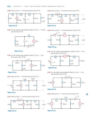 354 C H A P T E R 7 F I R S T- A N D S E C O N D - O R D E R T R A N S I E N T C I R C U I T S
7.18 Find vo(t) for t0 in the network in Fig. P7.18.
Figure P7.18
7.19 Use the step-by-step method to find for in the
circuit in Fig. P7.19.
Figure P7.19
7.20 Use the step-by-step method to find for in
the circuit in Fig. P7.20.
Figure P7.20
7.21 Find vo(t) for t0 in the circuit in Fig. P7.21.
Figure P7.21
7.22 Find vo(t) for t0 in the circuit in Fig. P7.22.
Figure P7.22
7.23 Find vo(t) for t0 in the circuit in Fig. P7.23.
Figure P7.23
7.24 Find vo(t) for t0 in the network in Fig. P7.24.
Figure P7.24
7.25 Use the step-by-step technique to find for in
the network in Fig. P7.25.
Figure P7.25
7.26 Use the step-by-step method to find for in
the network in Fig. P7.26.
Figure P7.26
7.27 Find io(t) for t0 in the circuit in Fig. P7.27.
Figure P7.27
t=0
4 VA
6 V
1 k
1 k
2 k
150 F
+
-
+
io(t)
-
t=0
12 mA 6 k
6 k
100 F
vo(t)
+
-
t 7 0
vo(t)
–
±
200 F
4 k
4 k
4 k 4 k
12 V
t=0
io(t)
t 7 0
io(t)
12 k
6 k
6 V
t=0
50 F
4 k
8 k
vo(t)
+
-
+
-
12 V
4 k
2 k
2 k
8 k
t=0
100 F
1 k
3 k
vo(t)
+
-
+
-
12 mA
3 k
9 k 2 k
t=0
60 F 6 k
4 k
vo(t)
+
-
6 k 6 k
4 mA
6 k 80 F
t=0 vo(t)
+
-
t=0
12 mA
12 k 12 k
6 k
200 F
io(t)
t 7 0
io(t)
2 H
t=0
6  24 V
io(t)
±
–
6 
t 7 0
io(t)
6 k
6 k
3 k 6 k
12 mA
6 k
t=0
vo(t)
50 F
irwin07_296-368hr.qxd 28-07-2010 11:34 Page 354
 