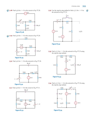P R O B L E M S 355
7.28 Find io(t) for t0 in the circuit in Fig. P7.28.
Figure P7.28
7.29 Find io(t) for t0 in the circuit in Fig. P7.29.
Figure P7.29
7.30 Find io(t) for t0 in the network in Fig. P7.30.
Figure P7.30
7.31 Find io(t) for t0 in the circuit in Fig. P7.31.
Figure P7.31
7.32 Use the step-by-step method to find for in
the network in Fig. P7.32.
Figure P7.32
7.33 Find for in the network in Fig. P7.33 using
the step-by-step method.
Figure P7.33
7.34 Find for in the network in Fig. P7.34 using
the step-by-step method.
Figure P7.34
±
–
±
–
t=0
2 k
2 k
4 k 4 k
24 V
50 F
12 V
+
-
vo(t)
t 7 0
vo(t)
±
–
vC(t) 100 F
2 k
2 k 2 k
12 V
t=0
+
-
t 7 0
vc(t)
t=0
2 
2 
4 
12 V
12 V vo(t)
+
-
±
–
±
–
— H
1
3
t 7 0
vo(t)
4 k
2 k
6 mA
150 F
10 k t=0
io(t)
6 k
6 V
6 k
6 k
t=0
50 F
io(t)
+
-
8 k
4 k
4 mA
4 k
t=0
120 F
it (t)
2 k
2 k
2 k
6 V
+
–
t=0
100 F
io(t)
irwin07_296-368hr.qxd 28-07-2010 11:34 Page 355
 