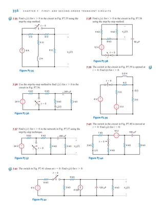 356 C H A P T E R 7 F I R S T- A N D S E C O N D - O R D E R T R A N S I E N T C I R C U I T S
7.37 Find for in the network in Fig. P7.37 using the
step-by-step technique.
Figure P7.37
t=0
24 V 2 k
4 k
4 k 4 k 200 F
±
– vo(t)
+
-
t 7 0
vo(t)
7.35 Find for in the circuit in Fig. P7.35 using the
step-by-step method.
Figure P7.35
t=0
6 
3  6 
4 
2 H
6 A
vo(t)
+
-
t 7 0
vo(t) 7.38 Find for in the circuit in Fig. P7.38
using the step-by-step method.
Figure P7.38
-
+
4 k 4 k
12 V
8 k 50 F
+
-
vo(t)
t=0
t 7 0
vo(t)
7.36 Use the step-by-step method to find for in the
circuit in Fig. P7.36.
Figure P7.36
t=0
24 V 2 k
4 k
4 k 4 k 200 F
±
–
io(t)
t 7 0
io(t)
7.39 The switch in the circuit in Fig. P7.39 is opened at
t=0. Find i(t) for t0.
Figure P7.39
–
+
+
–
i(t)
2 
9 V
3 
4 
6 V
0.5 H
t=0
7.41 The switch in Fig. P7.41 closes at t=0. Find vo(t) for t0.
Figure P7.41
120 F
9 k
4 mA
6 V 4 k vo(t)
+
-
6 k
3 k
t=0
+
-
7.40 The switch in the circuit in Fig. P7.40 is moved at
t=0. Find io(t) for t0.
Figure P7.40
4 k 4 k
t=0
3 k
4 k
io(t)
1 k
18 V
100 F
+
-
irwin07_296-368hr.qxd 28-07-2010 11:34 Page 356
 