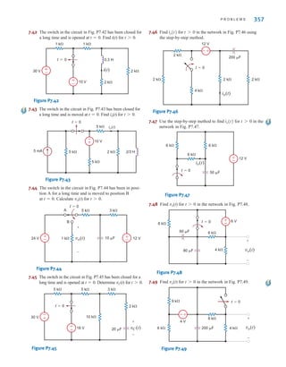 P R O B L E M S 357
7.42 The switch in the circuit in Fig. P7.42 has been closed for
a long time and is opened at t=0. Find i(t) for t0.
Figure P7.42
7.43 The switch in the circuit in Fig. P7.43 has been closed for
a long time and is moved at t=0. Find io(t) for t0.
Figure P7.43
7.44 The switch in the circuit in Fig. P7.44 has been in posi-
tion A for a long time and is moved to position B
at t=0. Calculate vo(t) for t0.
Figure P7.44
7.45 The switch in the circuit in Fig. P7.45 has been closed for a
long time and is opened at t=0. Determine vC(t) for t0.
Figure P7.45
7.46 Find for in the network in Fig. P7.46 using
the step-by-step method.
Figure P7.46
7.47 Use the step-by-step method to find for in the
network in Fig. P7.47.
Figure P7.47
7.48 Find vo(t) for t0 in the network in Fig. P7.48.
Figure P7.48
7.49 Find vo(t) for t0 in the network in Fig. P7.49.
Figure P7.49
9 k⍀
6 k⍀ 4 k⍀
8 k⍀
4 V
200 ␮F
t=0
vo(t)
+
-
+
-
+
-
8 k⍀
4 k⍀
6 k⍀
6 V
60 ␮F
80 ␮F
t=0
vo(t)
+
-
+
-
6 k⍀ 6 k⍀
12 V
6 k⍀
50 ␮F
t=0
io(t)
t 7 0
io(t)
2 k⍀
2 k⍀
2 k⍀
2 k⍀
4 k⍀
t=0
12 V
200 ␮F
+
-
io(t)
t 7 0
io(t)
vC(t)
+
-
20 ␮F
t=0 2 k⍀
30 V
18 V
5 k⍀ 5 k⍀
10 k⍀
3 k⍀
+
-
+
-
1 k⍀
24 V 12 V
A
B
5 k⍀ 3 k⍀
+
-
+
-
t=0
vo(t)
+
-
10 ␮F
2/3 H
2 k⍀
5 mA
5 k⍀
t=0
5 k⍀
5 k⍀
10 V
+
-
io(t)
0.3 H
t=0
2 k⍀
2 k⍀
30 V
10 V
1 k⍀ 1 k⍀
+
-
+
-
i(t)
irwin07_296-368hr3.qxd 2-09-2010 12:13 Page 357
 
