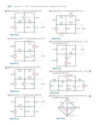 358 C H A P T E R 7 F I R S T- A N D S E C O N D - O R D E R T R A N S I E N T C I R C U I T S
7.50 Find vo(t) for t0 in the network in fig. P7.50.
Figure P7.50
7.51 Determine vo(t) for t0 in the network in Fig. P7.51
Figure P7.51
7.52 Find vo(t) for t0 in the circuit in Fig. P7.52.
Figure P7.52
7.53 Find vo(t) for t0 in the network in Fig. P7.53.
Figure P7.53
7.54 Find vo(t) for t0 in the network in Fig. P7.54.
Figure P7.54
7.55 Use the step-by-step technique to find for in
the circuit in Fig. P7.55.
Figure P7.55
7.56 Use the step-by-step technique to find for in
the network in Fig. P7.56.
Figure P7.56
7.57 Find for in the network in Fig. P7.57 using
the step-by-step technique.
Figure P7.57
t=0
2 
2 
3 
6 
12 V
2 H
vo(t)
+
-
±
–
t 7 0
vo(t)
4 k 2 k
2 k
2 k 2 k
12 k
t=0
100 F
4 mA
4 V
io(t)
±
–
t 7 0
io(t)
+
- 12 V
6 k
6 k
6 k
6 k
t=0
50 F
-
+
vo(t)
t 7 0
vo(t)
2 k 3 k
3 k
2 k
4 k
1 k
6 V
12 V
200 F
vo(t)
+
-
t=0
+
-
+
-
6 k 3 k
4 k
12 k
6 mA
150 F vo(t)
+
-
t=0
t=0
2 k
3 k
4 k 1 k
4 k
12 V
6 V
100 F
vo(t)
+
-
+
-
+
-
6 k
5 k
1 k
3 k
12 V
6 V
200 F
vo(t)
+
-
t=0
+
-
+
-
6 k 12 k
3 k
3 k
6 k
12 V 160 F vo(t)
+
-
t=0
+
-
irwin07_296-368hr.qxd 28-07-2010 11:34 Page 358
 