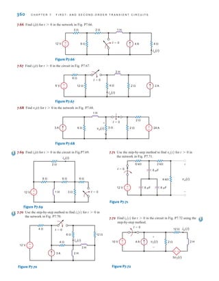 360 C H A P T E R 7 F I R S T- A N D S E C O N D - O R D E R T R A N S I E N T C I R C U I T S
7.66 Find io(t) for t0 in the network in Fig. P7.66.
Figure P7.66
7.67 Find io(t) for t0 in the circuit in Fig. P7.67.
Figure P7.67
7.68 Find vo(t) for t0 in the network in Fig. P7.68.
Figure P7.68
3 A 6  2  24 A
2 
3  +
–
1 H
t=0
vo(t)
-
+
6 V 12  2  2 A
6 
4 
+
–
2 H
io(t)
t=0
12 V 6  4 A 4 
3  2 
+
–
1 H
io(t)
t=0
7.69 Find io(t) for t0 in the circuit in Fig.P7.69.
Figure P7.69
7.70 Use the step-by-step method to find for in
the network in Fig. P7.70.
Figure P7.70
7.71 Use the step-by-step method to find for in
the network in Fig. P7.71.
Figure P7.71
7.72 Find for in the circuit in Fig. P7.72 using the
step-by-step method.
Figure P7.72
10 V 2 H
4 A 2 
12 
t=0
5v1(t)
v1(t)
iL(t)
±
–
±–
+
-
t 7 0
iL(t)
6 k 2 k
4 k
6 F 6 F
6 F
12 V
t=0
±
–
vo(t)
+
-
t 7 0
vo(t)
3 H
2 H
3 A
12 V
4 
4 
6  12 
t=0
io(t)
±
–
t 7 0
io(t)
t=0
1 H 3 
2 
6  6 
6 
12 V
io(t)
+
–
irwin07_296-368hr.qxd 28-07-2010 11:34 Page 360
 