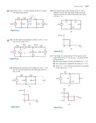 P R O B L E M S 361
7.73 Find for in the network in Fig. P7.73 using
the step-by-step method.
Figure P7.73
7.74 Use the step-by-step technique to find for in
the network in Fig. P7.74.
Figure P7.74
7.75 Determine the equation for the voltage for in
Fig. P7.75a when subjected to the input pulse shown in
Fig. P7.75b.
Figure P7.75
7.76 The current source in the network in Fig. P7.76a is
defined in Fig. P7.76b. The initial voltage across the
capacitor must be zero. (Why?) Determine the current
for .
Figure P7.76
7.77 The voltage shown in Fig. P7.77a is given by the
graph shown in Fig. P7.77b. If , answer the fol-
lowing questions:
(a) How much energy is stored in the inductor at
(b) How much power is supplied by the source at
(c) What is (d) How much power is absorbed
by the inductor at
Figure P7.77
v(t) 2 
i(t)
iL(t)
2 H
±
–
t(s)
v(t)
10 V
–10 V
2
5
(a)
(b)
t = 3 s?
i(t = 6 s)?
t = 4 s?
t = 3 s?
iL(0) = 0
v(t)
2  2 F
2 
(a)
(b)
2 
io(t)
i(t)
i(t) (A)
t (s)
6
4.5
0
t 7 0
io(t)
2 k
6 k
3 k
200 F
(a)
(b)
v(t) (V)
t (s)
12
1
0
±
–
vo(t)
v(t)
+
-
t 7 0
vo(t)
3 k 3 k
6 k
2 k
2000 iA
iA
24 V
6 V
200 F
t=0
vo(t)
+
-
±
–
–±
±
–
t 7 0
vo(t)
2 k
2 k
10 mA
2 k 2 k
2 mH 2iA
t=0
io(t)
iA
t 7 0
io(t)
irwin07_296-368hr.qxd 28-07-2010 11:34 Page 361
 