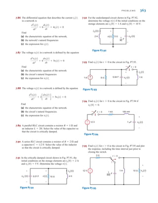 P R O B L E M S 363
7.86 The differential equation that describes the current
in a network is
Find
(a) the characteristic equation of the network,
(b) the network’s natural frequencies
(c) the expression for
7.87 The voltage in a network is defined by the equation
Find
(a) the characteristic equation of the network
(b) the circuit’s natural frequencies
(c) the expression for .
7.88 The voltage in a network is defined by the equation
Find
(a) the characteristic equation of the network.
(b) the circuit’s natural frequencies.
(c) the expression for
7.89 A parallel RLC circuit contains a resistor and
an inductor . Select the value of the capacitor so
that the circuit is critically damped.
7.90 A series RLC circuit contains a resistor of and
a capacitor F. Select the value of the inductor
so that the circuit is critically damped.
7.91 In the critically damped circuit shown in Fig. P7.91, the
initial conditions on the storage elements are
and . Determine the voltage .
Figure P7.91
7.92 For the underdamped circuit shown in Fig. P7.92,
determine the voltage if the initial conditions on the
storage elements are and .
Figure P7.92
7.93 Find for in the circuit in Fig. P7.93.
Figure P7.93
7.94 Find for in the circuit in Fig. P7.94 if
.
Figure P7.94
7.95 Find for in the circuit in Fig. P7.95 and plot
the response, including the time interval just prior to
closing the switch.
Figure P7.95
2 
10 
12 V 1 H
1
400
t=0
±
–
vo(t)
+
-
— F
t 7 0
vo(t)
100 mH
1 k
1 F
12 V
t=0
±
– vC(t)
+
-
vC(0) = 0
t 7 0
vC(t)
8 
1 A 0.04 F
iL(t)
t=0
1 H
vC(t)
+
-
t 7 0
vC(t)
iL(0)
vC(0)
2 H 5 
v(t)
+
-
+
-
1
40
— F
vC(0) = 10 V
iL(0) = 1 A
v(t)
iL(0)
0.01 F 4 H
10 
v(t)
+
-
vC (0)
+
-
v(t)
vC(0) = 5 V
iL(0) = 2 A
C = 1兾2
R = 2 ⍀
L = 2H
R = 1 ⍀
v1(t).
d2
v1(t)
dt2
+ 2c
dv1(t)
dt
d + 5v1(t) = 0
v1(t)
v1(t)
d2
v1(t)
dt2
+ 4
dv1(t)
dt
+ 5v1(t) = 0
v1(t)
io(t).
d2
io(t)
dt2
+ 6
dio(t)
dt
+ 4io(t) = 0
io(t)
irwin07_296-368hr.qxd 28-07-2010 11:34 Page 363
 