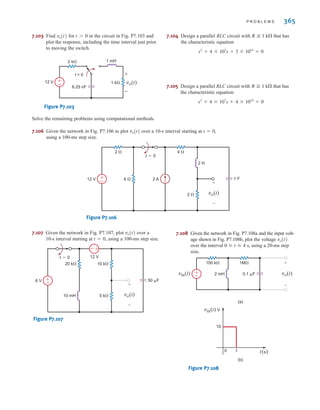 P R O B L E M S 365
7.107 Given the network in Fig. P7.107, plot over a
10-s interval starting at , using a 100-ms step size.
Figure P7.107
5 k
10 k
20 k
10 mH
6 V
12 V
+
-
vo(t)
t=0
±
–
±
–
50 F
t = 0
vo(t)
7.106 Given the network in Fig. P7.106 to plot over a 10-s interval starting at ,
using a 100-ms step size.
Figure P7.106
4 
2 
6  2 A
2 H
12 V
2 
1 F
+
-
vo(t)
t=0
±
–
t = 0
vo(t)
7.103 Find for in the circuit in Fig. P7.103 and
plot the response, including the time interval just prior
to moving the switch.
Figure P7.103
7.104 Design a parallel RLC circuit with that has
the characteristic equation
7.105 Design a parallel RLC circuit with that has
the characteristic equation
s2
+ 4 * 107
s + 4 * 1014
= 0
R ⭌ 1 k⍀
s2
+ 4 * 107
s + 3 * 1014
= 0
R ⭌ 1 k⍀
6.25 nF
2 k
1 k
t = 0
1 mH
vo(t)
±
±
–
–
12 V
t 7 0
vo(t)
7.108 Given the network in Fig. P7.108a and the input volt-
age shown in Fig. P7.108b, plot the voltage
over the interval s, using a 20-ms step
size.
Figure P7.108
1M
2 mH
100 k
0.1 F
(a)
(b)
vin(t) V
t(s)
10
1
0
±
–
vo(t)
vin(t)
+
-
0 ⱕ t ⱕ 4
vo(t)
Solve the remaining problems using computational methods.
irwin07_296-368hr.qxd 28-07-2010 11:34 Page 365
 