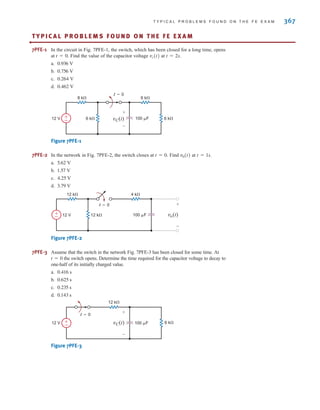 T Y P I C A L P R O B L E M S F O U N D O N T H E F E E X A M 367
TY P I C A L P R O B L E M S F O U N D O N T H E F E E X A M
•
7PFE-1 In the circuit in Fig. 7PFE-1, the switch, which has been closed for a long time, opens
at . Find the value of the capacitor voltage at .
a.
b.
c.
d.
Figure 7PFE-1
7PFE-2 In the network in Fig. 7PFE-2, the switch closes at . Find at .
a.
b.
c.
d.
Figure 7PFE-2
7PFE-3 Assume that the switch in the network Fig. 7PFE-3 has been closed for some time. At
the switch opens. Determine the time required for the capacitor voltage to decay to
one-half of its initially charged value.
a.
b.
c.
d.
Figure 7PFE-3
12 k
6 k
12 V 100 F
t=0
±
– vC(t)
+
-
0.143 s
0.235 s
0.625 s
0.416 s
t = 0
12 k 4 k
12 k
12 V 100 F
t=0
±
– vo(t)
+
-
3.79 V
4.25 V
1.57 V
5.62 V
t = 1s
v0(t)
t = 0
8 k 6 k
6 k
6 k
12 V 100 F
t=0
±
– vC(t)
+
-
0.462 V
0.264 V
0.756 V
0.936 V
t = 2s
vc(t)
t = 0
irwin07_296-368hr.qxd 28-07-2010 11:34 Page 367
 