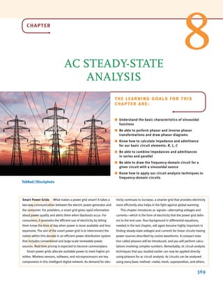 CHAPTER
AC STEADY-STATE
ANALYSIS
369
THE LEARNING GOALS FOR THIS
CHAPTER ARE:
■ Understand the basic characteristics of sinusoidal
functions
■ Be able to perform phasor and inverse phasor
transformations and draw phasor diagrams
■ Know how to calculate impedance and admittance
for our basic circuit elements: R, L, C
■ Be able to combine impedances and admittances
in series and parallel
■ Be able to draw the frequency-domain circuit for a
given circuit with a sinusoidal source
■ Know how to apply our circuit analysis techniques to
frequency-domain circuits
S
Smart Power Grids What makes a power grid smart? It takes a
two-way communication between the electric power generator and
the consumer. For providers, a smart grid gives rapid information
about power quality and alerts them when blackouts occur. For
consumers, it promotes the efficient use of electricity by letting
them know the time of day when power is more available and less
expensive. The aim of the smart power grid is to interconnect the
nation within this decade in an efficient power distribution system
that includes conventional and large-scale renewable power
sources. Real-time pricing is expected to become commonplace.
Smart power grids allocate available power to meet higher pri-
orities. Wireless sensors, software, and microprocessors are key
components in this intelligent digital network. As demand for elec-
tricity continues to increase, a smarter grid that provides electricity
more efficiently also helps in the fight against global warming.
This chapter introduces ac signals—alternating voltages and
currents—which is the form of electricity that the power grid deliv-
ers to the end user. Your background in differential equations,
needed in the last chapter, will again become highly important in
finding steady-state voltages and currents for linear circuits having
power sources described by cosine waveforms. A compact nota-
tion called phasors will be introduced, and you will perform calcu-
lations involving complex numbers. Remarkably, dc circuit analysis
techniques that you studied earlier can now be applied directly
using phasors for ac circuit analysis. Ac circuits can be analyzed
using every basic method—nodal, mesh, superposition, and others.
8
TebNad/iStockphoto
irwin08_369-434hr.qxd 28-07-2010 12:03 Page 369
 