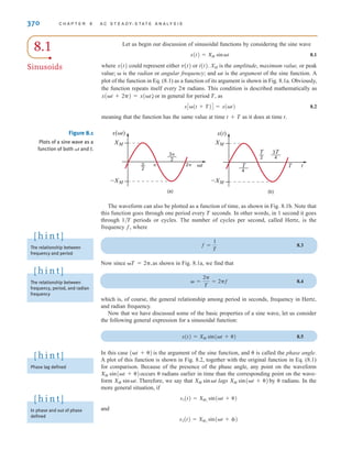 8.1
Sinusoids
Let us begin our discussion of sinusoidal functions by considering the sine wave
8.1
where x(t) could represent either v(t) or i(t). XM is the amplitude, maximum value, or peak
value;  is the radian or angular frequency; and t is the argument of the sine function. A
plot of the function in Eq. (8.1) as a function of its argument is shown in Fig. 8.1a. Obviously,
the function repeats itself every 2 radians. This condition is described mathematically as
, or in general for period T, as
8.2
meaning that the function has the same value at time t+T as it does at time t.
xC(t + T)D = x(t)
x(t + 2) = x(t)
x(t) = XM sint
370 C H A P T E R 8 A C S T E A D Y- S T A T E A N A LY S I S
The waveform can also be plotted as a function of time, as shown in Fig. 8.1b. Note that
this function goes through one period every T seconds. In other words, in 1 second it goes
through 1/T periods or cycles. The number of cycles per second, called Hertz, is the
frequency f, where
8.3
Now since as shown in Fig. 8.1a, we find that
8.4
which is, of course, the general relationship among period in seconds, frequency in Hertz,
and radian frequency.
Now that we have discussed some of the basic properties of a sine wave, let us consider
the following general expression for a sinusoidal function:
8.5
In this case is the argument of the sine function, and  is called the phase angle.
A plot of this function is shown in Fig. 8.2, together with the original function in Eq. (8.1)
for comparison. Because of the presence of the phase angle, any point on the waveform
occurs  radians earlier in time than the corresponding point on the wave-
form Therefore, we say that lags by radians. In the
more general situation, if
and
x2(t) = XM2
sin(t + )
x1(t) = XM1
sin(t + )

XM sin(t + )
XM sin t
XM sin t.
XM sin(t + )
(t + )
x(t) = XM sin(t + )
 =
2
T
= 2f
T = 2,
f =
1
T
–XM
XM
–XM
XM
x(t)


—
2
——
2
3
2 t
(a)
x(t)
T
——
4
——
4
3T
T t
(b)
T
—
2
Figure 8.1
Plots of a sine wave as a
function of both and t.
t
The relationship between
frequency and period
[ h i n t ]
The relationship between
frequency, period, and radian
frequency
[ h i n t ]
Phase lag defined
[ h i n t ]
In phase and out of phase
defined
[ h i n t ]
irwin08_369-434hr.qxd 28-07-2010 12:03 Page 370
 